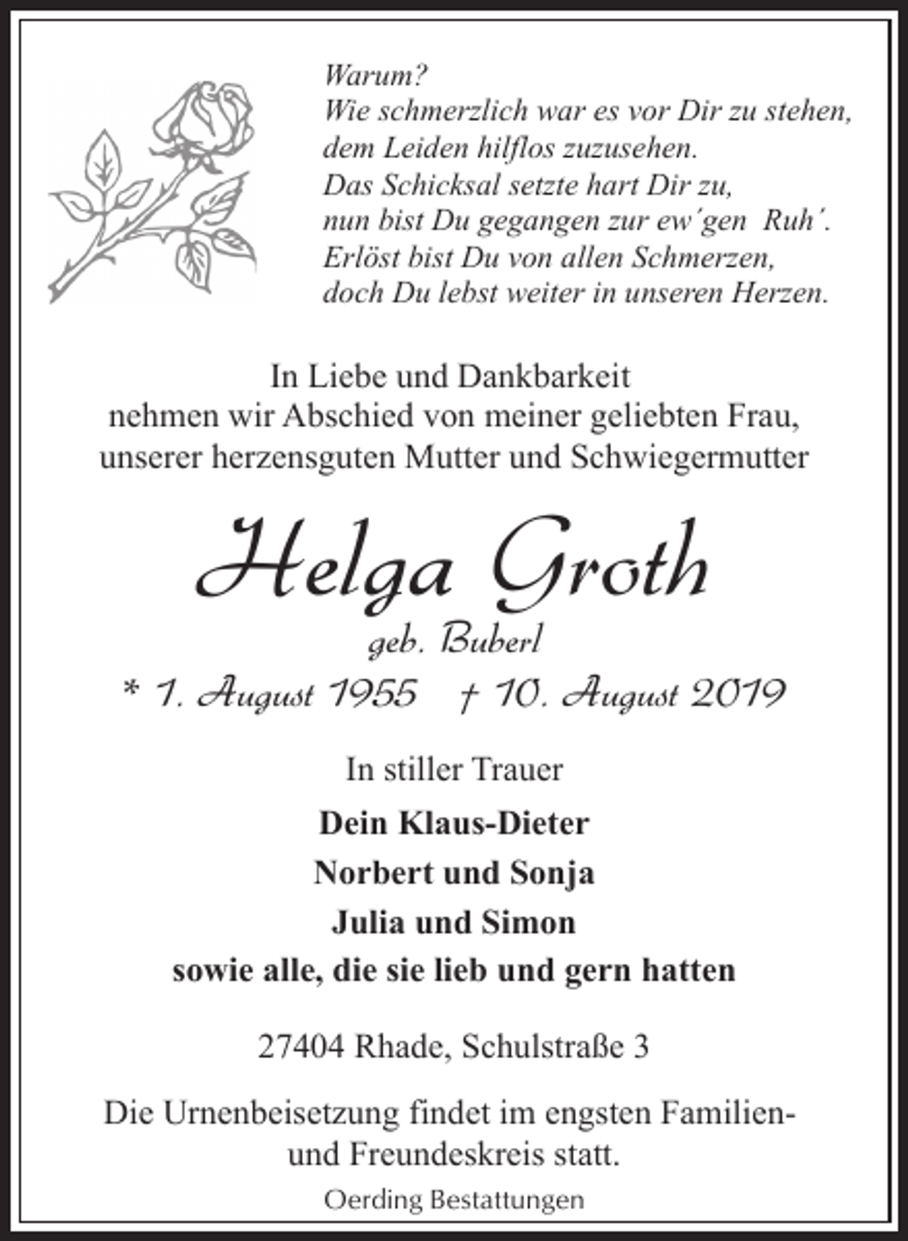 <p>Warum?<br />Wie schmerzlich war es vor Dir zu stehen,<br />dem Leiden hilflos zuzusehen.<br />Das Schicksal setzte hart Dir zu,<br />nun bist Du gegangen zur ew´gen Ruh´.<br />Erlöst bist Du von allen Schmerzen,<br />doch Du lebst weiter in unseren Herzen.</p><p>In Liebe und Dankbarkeit<br />nehmen wir Abschied von meiner geliebten Frau,<br />unserer herzensguten Mutter und Schwiegermutter</p><p>Helga Groth</p><p>geb. Buberl<br />* 1. August 1955 † 10. August 2019<br />In stiller Trauer<br />Dein Klaus-Dieter<br />Norbert und Sonja<br />Julia und Simon<br />sowie alle, die sie lieb und gern hatten<br />27404 Rhade, Schulstraße 3<br />Die Urnenbeisetzung findet im engsten Familienund Freundeskreis statt.<br />Oerding Bestattungen</p>