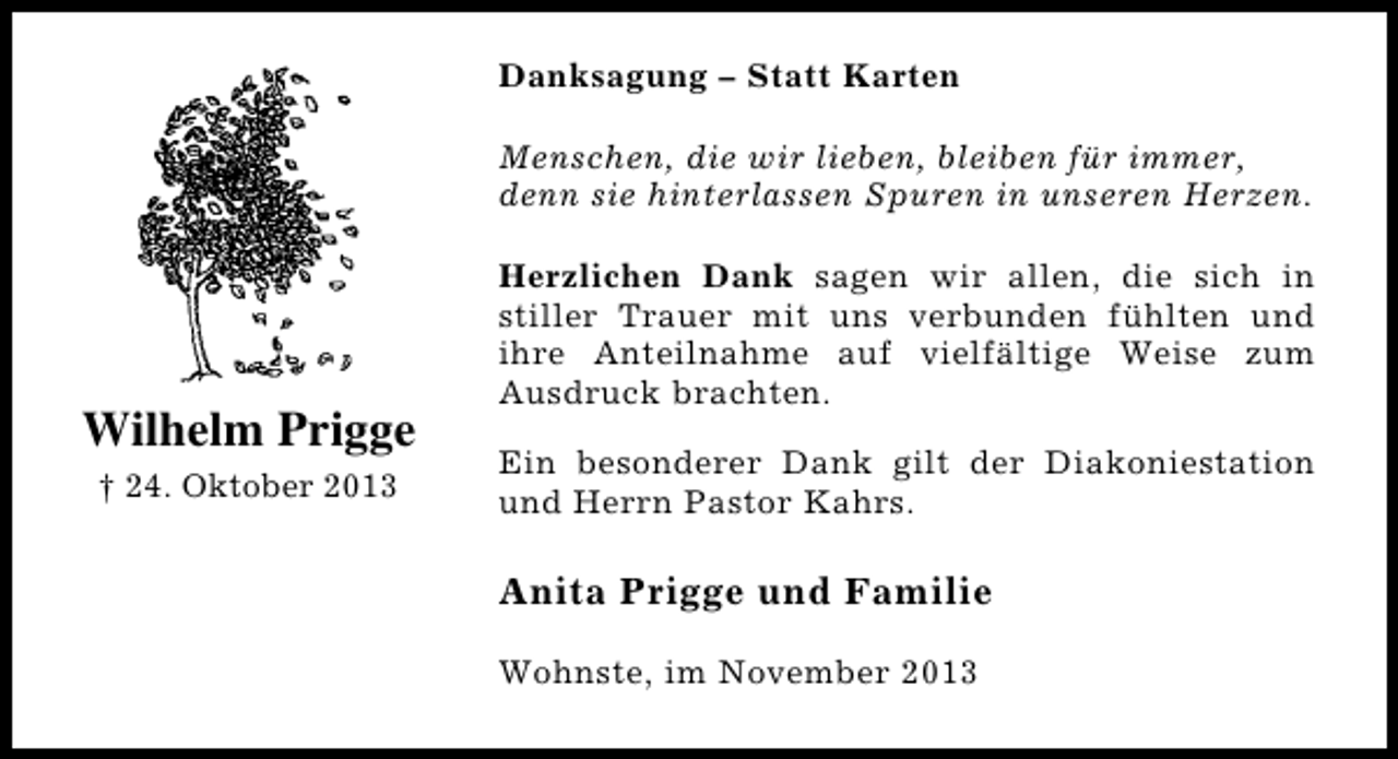 <p>Danksagung – Statt Karten<br />Menschen, die wir lieben, bleiben für immer,<br />denn sie hinterlassen Spuren in unseren Herzen.</p><p>Wilhelm Prigge<br />† 24. Oktober 2013</p><p>Herzlichen Dank sagen wir allen, die sich in<br />stiller Trauer mit uns verbunden fühlten und<br />ihre Anteilnahme auf vielfältige Weise zum<br />Ausdruck brachten.<br />Ein besonderer Dank gilt der Diakoniestation<br />und Herrn Pastor Kahrs.</p><p>Anita Prigge und Familie<br />Wohnste, im November 2013</p>