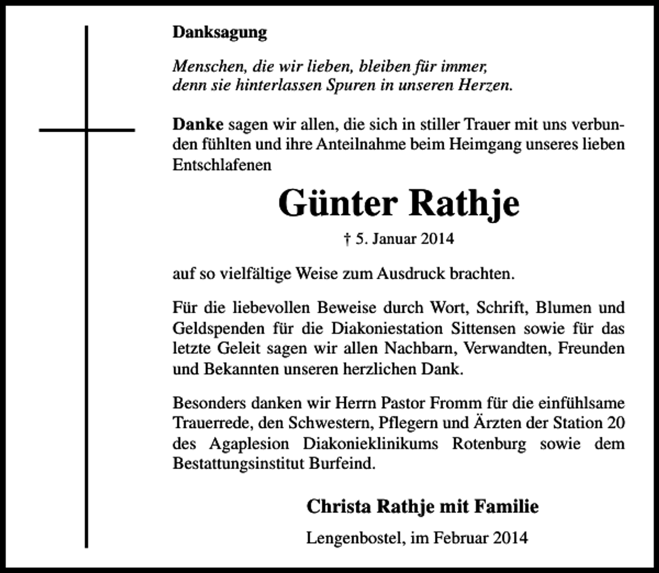 <p>Danksagung<br />Menschen, die wir lieben, bleiben für immer,<br />denn sie hinterlassen Spuren in unseren Herzen.</p><p>Danke sagen wir allen, die sich in stiller Trauer mit uns verbunden fühlten und ihre Anteilnahme beim Heimgang unseres lieben<br />Entschlafenen</p><p>Günter Rathje<br />† 5. Januar 2014</p><p>auf so vielfältige Weise zum Ausdruck brachten.<br />Für die liebevollen Beweise durch Wort, Schrift, Blumen und<br />Geldspenden für die Diakoniestation Sittensen sowie für das<br />letzte Geleit sagen wir allen Nachbarn, Verwandten, Freunden<br />und Bekannten unseren herzlichen Dank.<br />Besonders danken wir Herrn Pastor Fromm für die einfühlsame<br />Trauerrede, den Schwestern, Pflegern und Ärzten der Station 20<br />des Agaplesion Diakonieklinikums Rotenburg sowie dem<br />Bestattungsinstitut Burfeind.</p><p>Christa Rathje mit Familie<br />Lengenbostel, im Februar 2014</p>