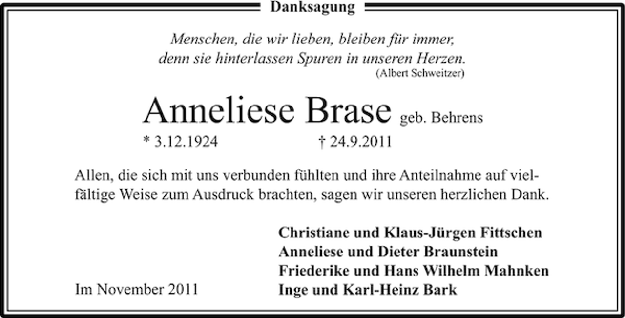 <p>Danksagung<br />Menschen, die wir lieben, bleiben für immer,<br />denn sie hinterlassen Spuren in unseren Herzen.<br />(Albert Schweitzer)</p><p>Anneliese Brase geb. Behrens<br />* 3.12.1924</p><p>† 24.9.2011</p><p>Allen, die sich mit uns verbunden fühlten und ihre Anteilnahme auf vielfältige Weise zum Ausdruck brachten, sagen wir unseren herzlichen Dank.</p><p>Im November 2011</p><p>Christiane und Klaus-Jürgen Fittschen<br />Anneliese und Dieter Braunstein<br />Friederike und Hans Wilhelm Mahnken<br />Inge und Karl-Heinz Bark</p>