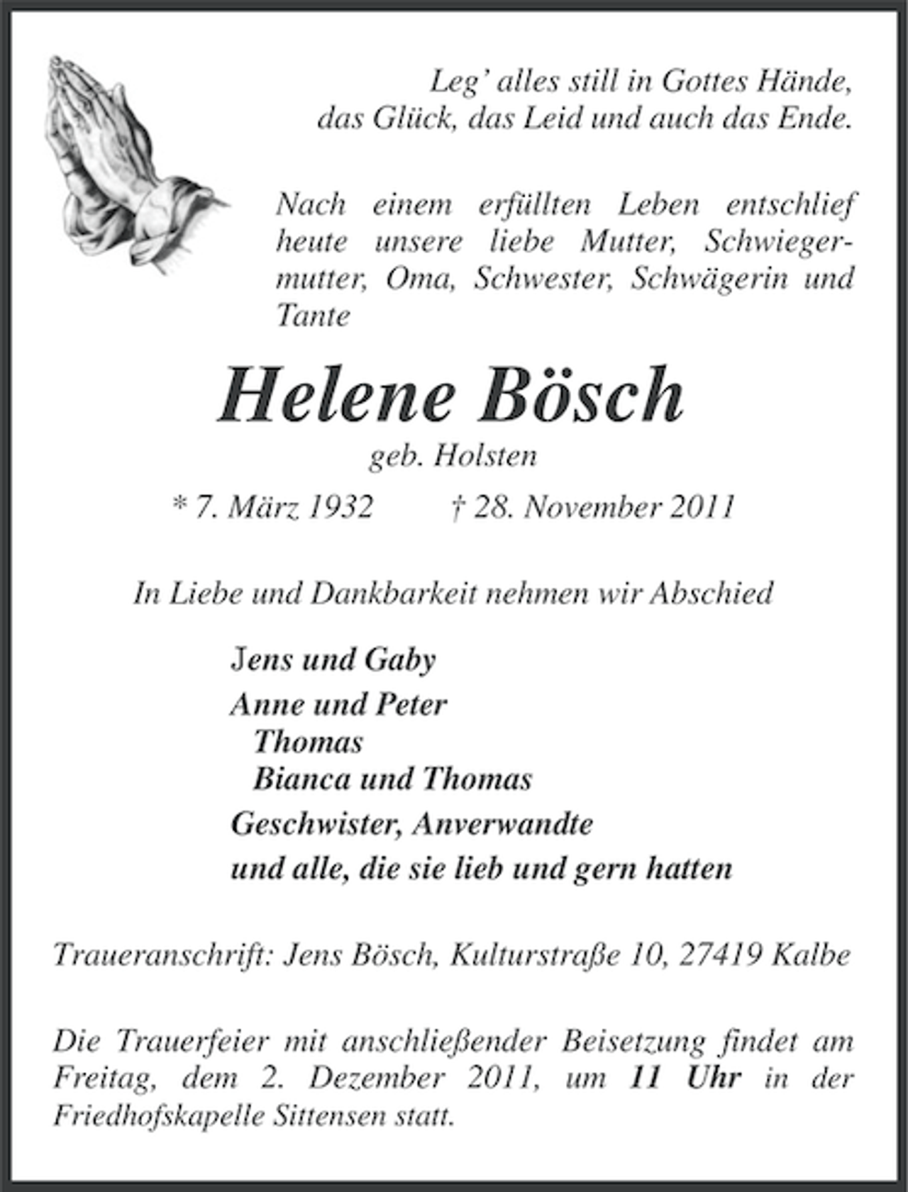 <p>Leg’ alles still in Gottes Hände,<br />das Glück, das Leid und auch das Ende.<br />Nach einem erfüllten Leben entschlief<br />heute unsere liebe Mutter, Schwiegermutter, Oma, Schwester, Schwägerin und<br />Tante</p><p>Helene Bösch<br />geb. Holsten<br />* 7. März 1932</p><p>† 28. November 2011</p><p>In Liebe und Dankbarkeit nehmen wir Abschied<br />Jens und Gaby<br />Anne und Peter<br />Thomas<br />Bianca und Thomas<br />Geschwister, Anverwandte<br />und alle, die sie lieb und gern hatten<br />Traueranschrift: Jens Bösch, Kulturstraße 10, 27419 Kalbe<br />Die Trauerfeier mit anschließender Beisetzung findet am<br />Freitag, dem 2. Dezember 2011, um 11 Uhr in der<br />Friedhofskapelle Sittensen statt.</p>