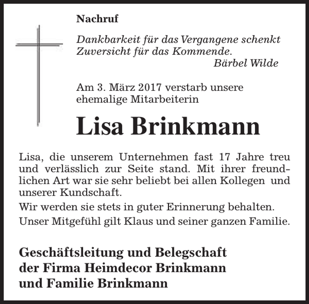 <p>Nachruf<br />Dankbarkeit für das Vergangene schenkt<br />Zuversicht für das Kommende.<br />Bärbel Wilde<br />Am 3. März 2017 verstarb unsere<br />ehemalige Mitarbeiterin</p><p>Lisa Brinkmann<br />Lisa, die unserem Unternehmen fast 17 Jahre treu<br />und verlässlich zur Seite stand. Mit ihrer freundlichen Art war sie sehr beliebt bei allen Kollegen und<br />unserer Kundschaft.<br />Wir werden sie stets in guter Erinnerung behalten.<br />Unser Mitgefühl gilt Klaus und seiner ganzen Familie.</p><p>Geschäftsleitung und Belegschaft<br />der Firma Heimdecor Brinkmann<br />und Familie Brinkmann</p>