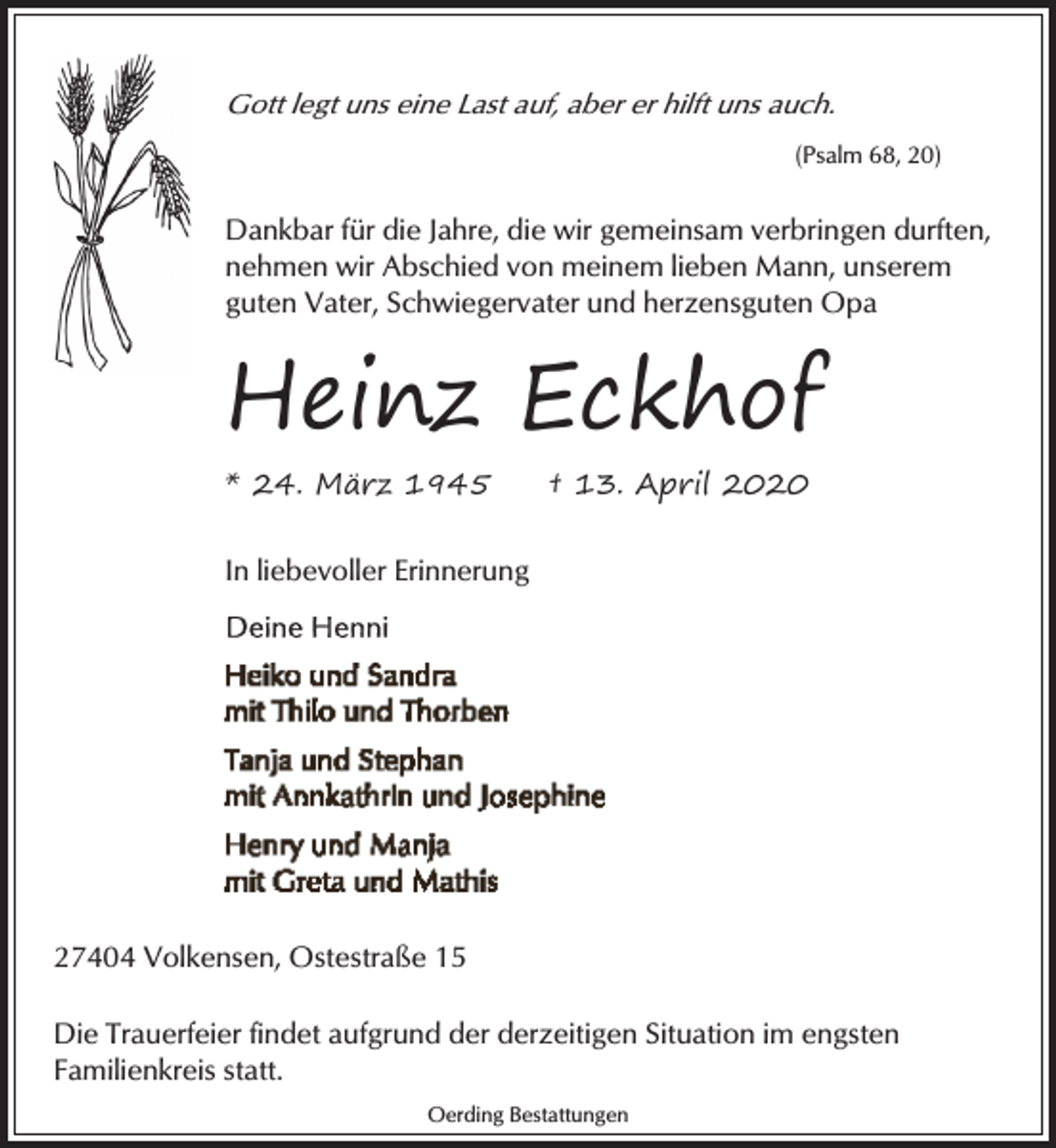 <p>Gott legt uns eine Last auf, aber er hilft uns auch.<br />(Psalm 68, 20)</p><p>Dankbar für die Jahre, die wir gemeinsam verbringen durften,<br />nehmen wir Abschied von meinem lieben Mann, unserem<br />guten Vater, Schwiegervater und herzensguten Opa</p><p>Heinz Eckhof<br />* 24. März 1945</p><p>† 13. April 2020</p><p>In liebevoller Erinnerung</p><p>27404 Volkensen, Ostestraße 15<br />Die Trauerfeier findet aufgrund der derzeitigen Situation im engsten<br />Familienkreis statt.<br />Oerding Bestattungen</p>
