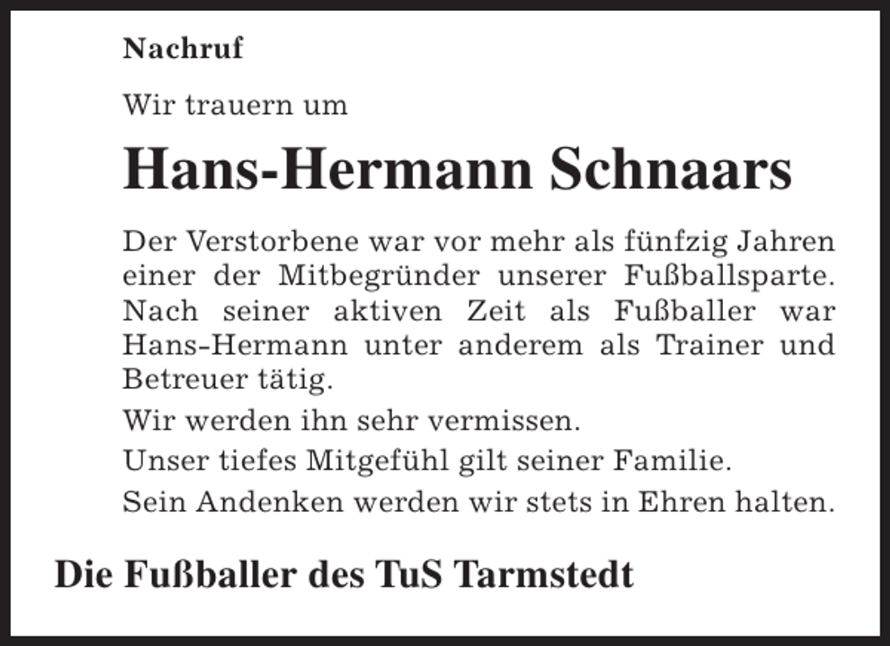 <p>Nachruf<br />Wir trauern um</p><p>Hans-Hermann Schnaars<br />Der Verstorbene war vor mehr als fünfzig Jahren<br />einer der Mitbegründer unserer Fußballsparte.<br />Nach seiner aktiven Zeit als Fußballer war<br />Hans-Hermann unter anderem als Trainer und<br />Betreuer tätig.<br />Wir werden ihn sehr vermissen.<br />Unser tiefes Mitgefühl gilt seiner Familie.<br />Sein Andenken werden wir stets in Ehren halten.</p><p>Die Fußballer des TuS Tarmstedt</p>
