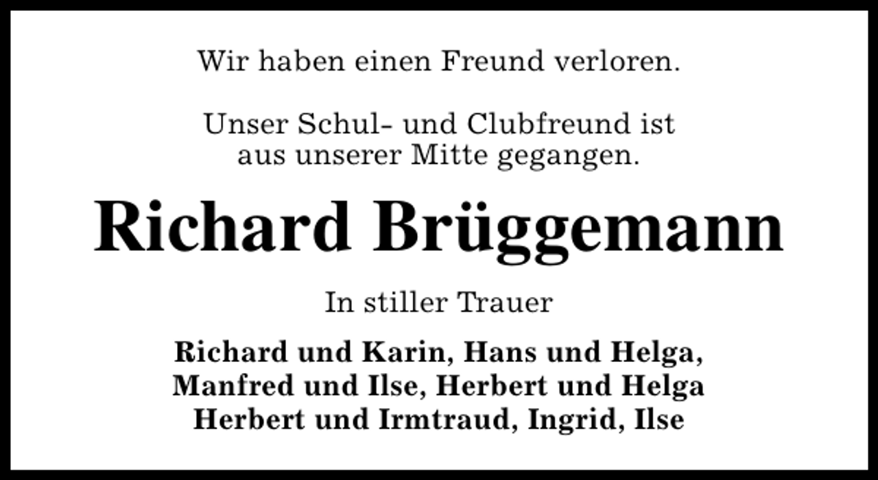 <p>Wir haben einen Freund verloren.<br />Unser Schul- und Clubfreund ist<br />aus unserer Mitte gegangen.</p><p>Richard Brüggemann<br />In stiller Trauer<br />Richard und Karin, Hans und Helga,<br />Manfred und Ilse, Herbert und Helga<br />Herbert und Irmtraud, Ingrid, Ilse</p>