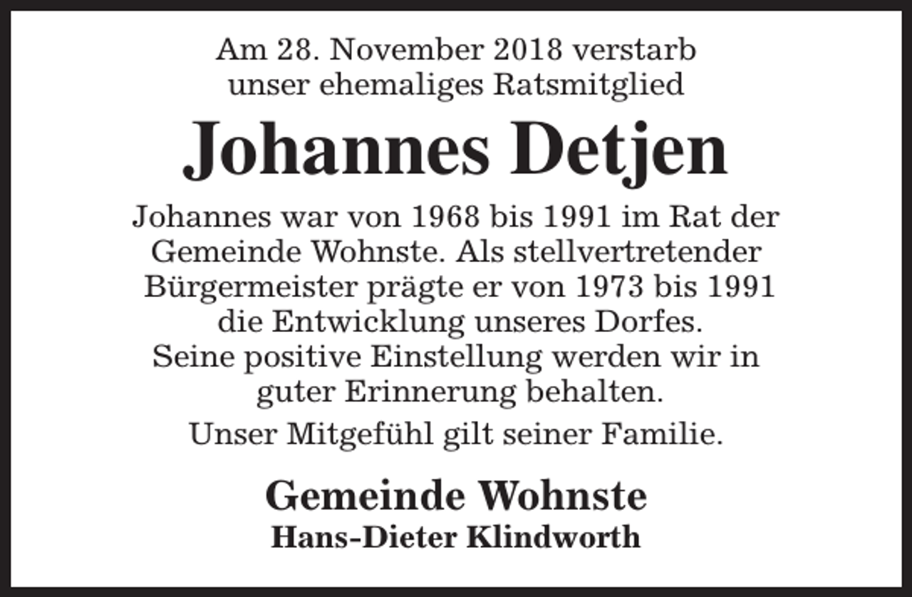 <p>Am 28. November 2018 verstarb<br />unser ehemaliges Ratsmitglied</p><p>Johannes Detjen</p><p>Johannes war von 1968 bis 1991 im Rat der<br />Gemeinde Wohnste. Als stellvertretender<br />Bürgermeister prägte er von 1973 bis 1991<br />die Entwicklung unseres Dorfes.<br />Seine positive Einstellung werden wir in<br />guter Erinnerung behalten.<br />Unser Mitgefühl gilt seiner Familie.</p><p>Gemeinde Wohnste<br />Hans-Dieter Klindworth</p>