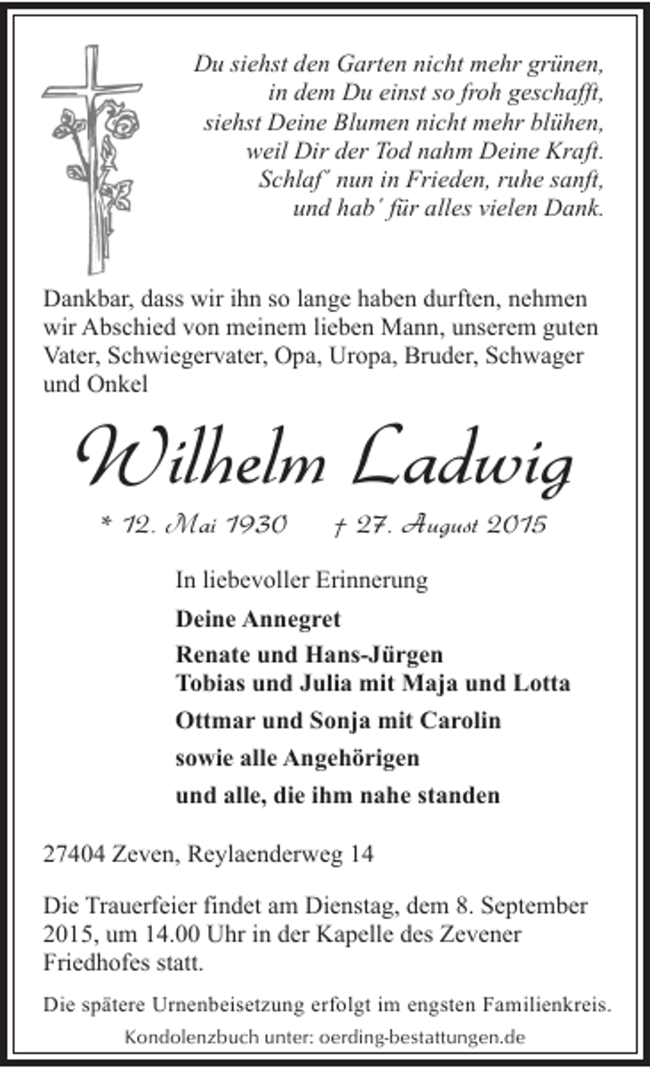 <p>Du siehst den Garten nicht mehr grünen,<br />in dem Du einst so froh geschafft,<br />siehst Deine Blumen nicht mehr blühen,<br />weil Dir der Tod nahm Deine Kraft.<br />Schlaf´ nun in Frieden, ruhe sanft,<br />und hab´ für alles vielen Dank.<br />Dankbar, dass wir ihn so lange haben durften, nehmen<br />wir Abschied von meinem lieben Mann, unserem guten<br />Vater, Schwiegervater, Opa, Uropa, Bruder, Schwager<br />und Onkel</p><p>Wilhelm Ladwig<br />* 12. Mai 1930</p><p>† 27. August 2015</p><p>In liebevoller Erinnerung<br />Deine Annegret<br />Renate und Hans-Jürgen<br />Tobias und Julia mit Maja und Lotta<br />Ottmar und Sonja mit Carolin<br />sowie alle Angehörigen<br />und alle, die ihm nahe standen<br />27404 Zeven, Reylaenderweg 14<br />Die Trauerfeier findet am Dienstag, dem 8. September<br />2015, um 14.00 Uhr in der Kapelle des Zevener<br />Friedhofes statt.<br />Die spätere Urnenbeisetzung erfolgt im engsten Familienkreis.<br />Kondolenzbuch unter: oerding-bestattungen.de</p>