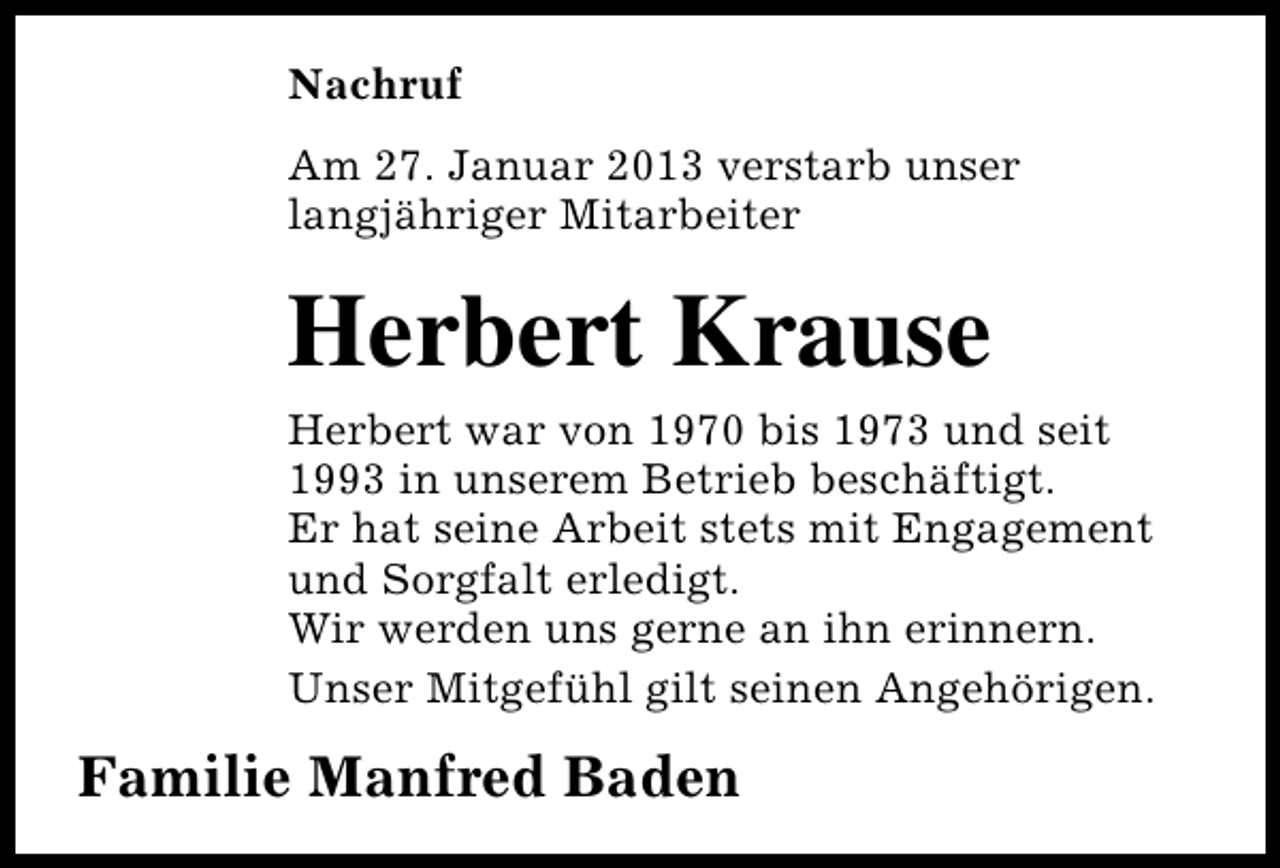 <p>Nachruf<br />Am 27. Januar 2013 verstarb unser<br />langjähriger Mitarbeiter</p><p>Herbert Krause<br />Herbert war von 1970 bis 1973 und seit<br />1993 in unserem Betrieb beschäftigt.<br />Er hat seine Arbeit stets mit Engagement<br />und Sorgfalt erledigt.<br />Wir werden uns gerne an ihn erinnern.<br />Unser Mitgefühl gilt seinen Angehörigen.</p><p>Familie Manfred Baden</p>