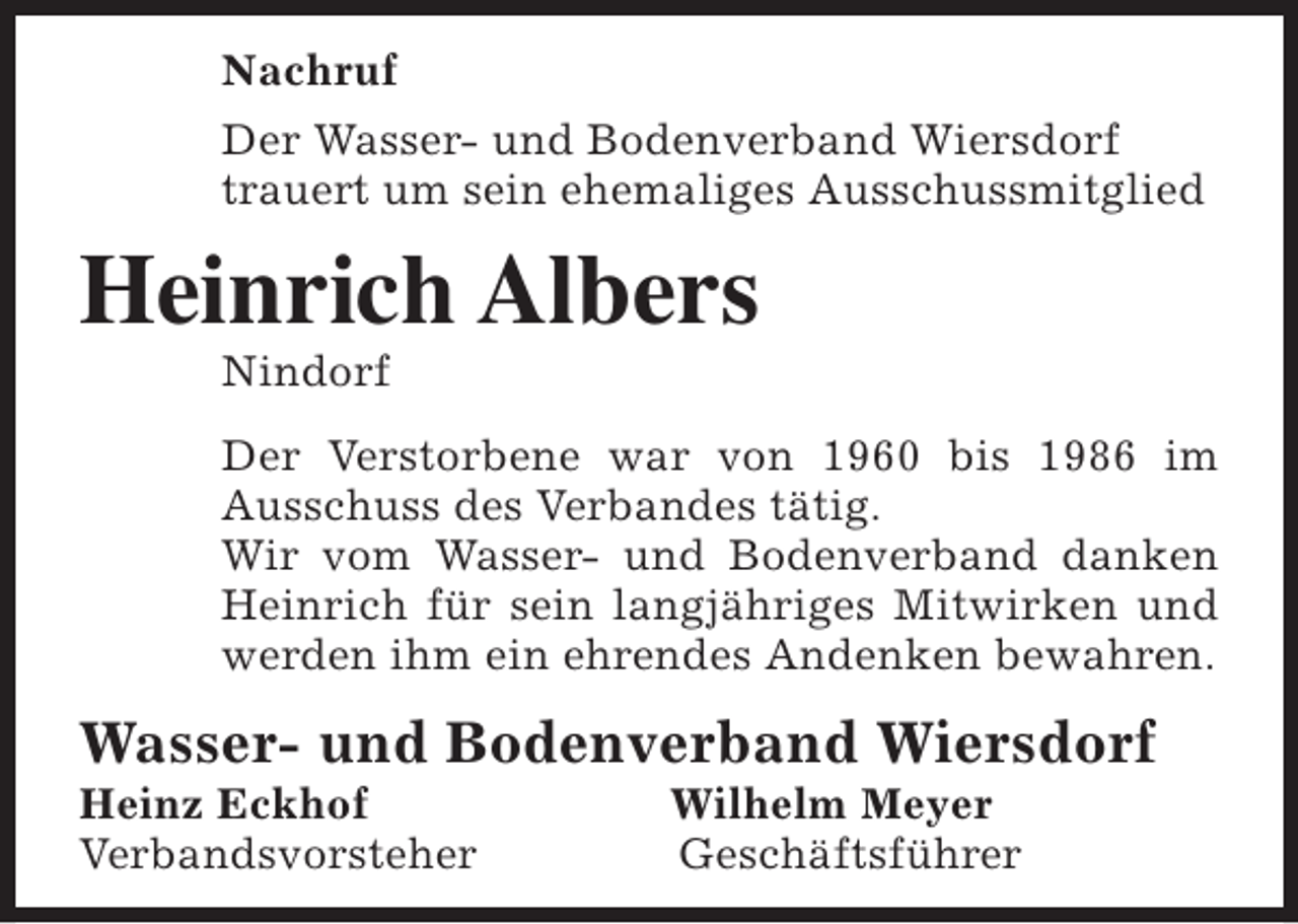 <p>Nachruf<br />Der Wasser- und Bodenverband Wiersdorf<br />trauert um sein ehemaliges Ausschussmitglied</p><p>Heinrich Albers<br />Nindorf</p><p>Der Verstorbene war von 1960 bis 1986 im<br />Ausschuss des Verbandes tätig.<br />Wir vom Wasser- und Bodenverband danken<br />Heinrich für sein langjähriges Mitwirken und<br />werden ihm ein ehrendes Andenken bewahren.</p><p>Wasser- und Bodenverband Wiersdorf<br />Heinz Eckhof<br />Verbandsvorsteher</p><p>Wilhelm Meyer<br />Geschäftsführer</p>