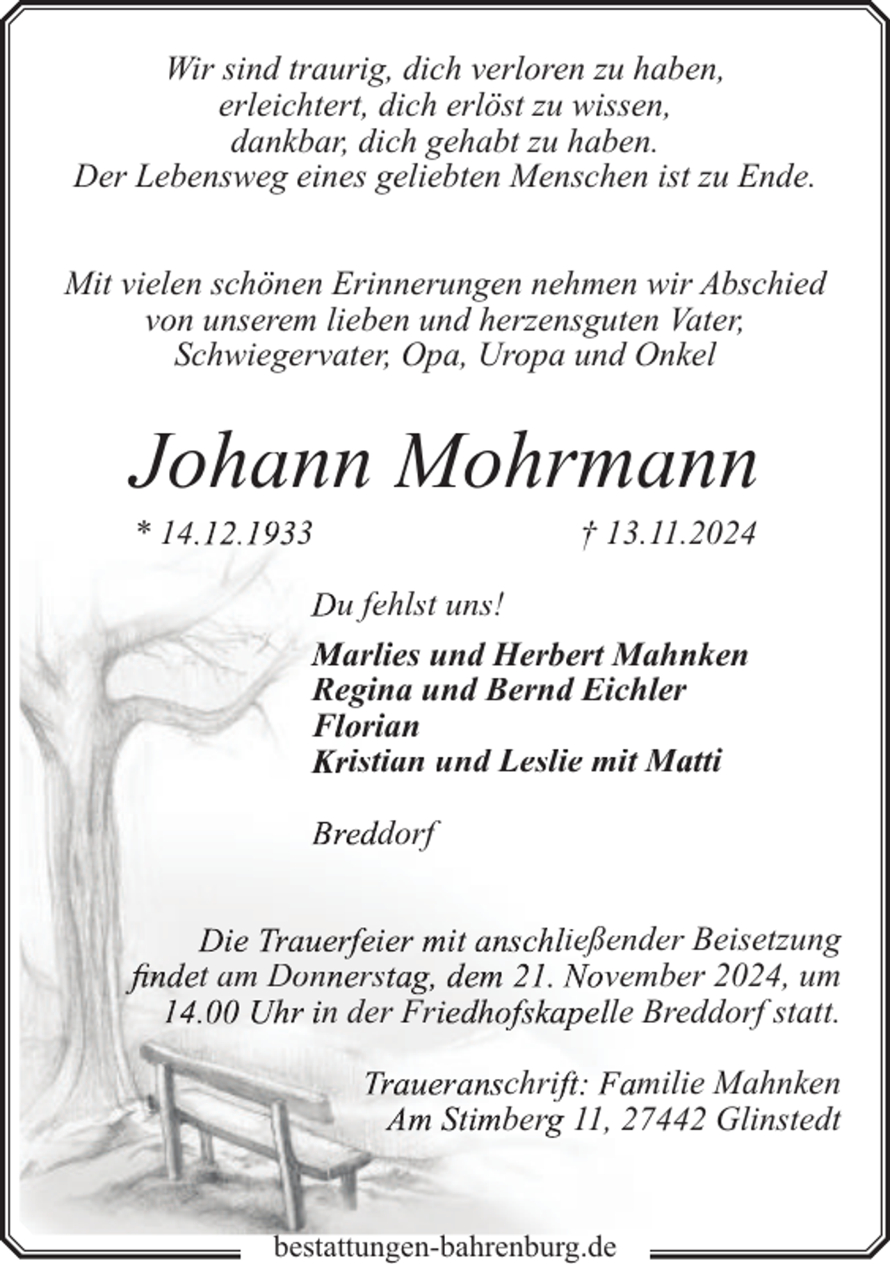 <p>Wir sind traurig, dich verloren zu haben,<br />erleichtert, dich erlöst zu wissen,<br />dankbar, dich gehabt zu haben.<br />Der Lebensweg eines geliebten Menschen ist zu Ende.<br />Mit vielen schönen Erinnerungen nehmen wir Abschied<br />von unserem lieben und herzensguten Vater,<br />Schwiegervater, Opa, Uropa und Onkel</p><p>Johann Mohrmannn<br />* 14</p><p>3</p><p>† 13.11.22024</p><p>u fehlst uns!<br />arlies und Herbert Mahn<br />nken<br />Regina und Bernd Eichler<br />F rian<br />istian und Leslie mit Maatti<br />dorf</p><p>t am Don rs<br />n der Fr</p><p>ießender Beisetzung<br />vember 2024, um<br />le Bredddorf statt.<br />chri<br />miliee Mahnken<br />ber 11, 274422 Glinstedt</p><p>bestattungen-bahrenburg.de</p>