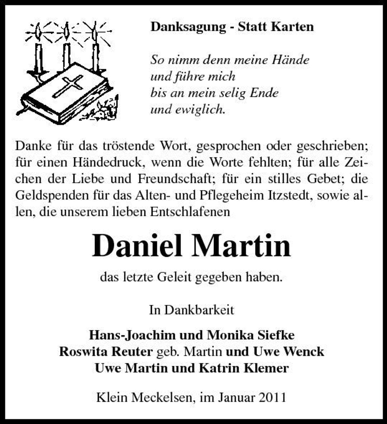 <p>Danksagung - Statt Karten So nimm denn meine Hände und führe mich bis an mein selig Ende und ewiglich. Danke für das tröstende Wort, gesprochen oder geschrieben; für einen Händedruck, wenn die Worte fehlten; für alle Zeichen der Liebe und Freundschaft; für ein stilles Gebet; die Geldspenden für das Alten- und Pflegeheim Itzstedt, sowie allen, die unserem lieben Entschlafenen</p><p>Daniel Martin<br />das letzte Geleit gegeben haben. In Dankbarkeit Hans-Joachim und Monika Siefke Roswita Reuter geb. Martin und Uwe Wenck Uwe Martin und Katrin Klemer Klein Meckelsen, im Januar 2011</p>