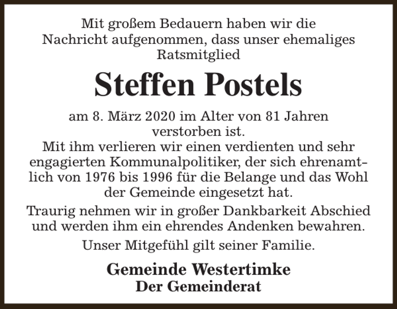 <p>Mit großem Bedauern haben wir die<br />Nachricht aufgenommen, dass unser ehemaliges<br />Ratsmitglied</p><p>Steffen Postels</p><p>am 8. März 2020 im Alter von 81 Jahren<br />verstorben ist.<br />Mit ihm verlieren wir einen verdienten und sehr<br />engagierten Kommunalpolitiker, der sich ehrenamtlich von 1976 bis 1996 für die Belange und das Wohl<br />der Gemeinde eingesetzt hat.<br />Traurig nehmen wir in großer Dankbarkeit Abschied<br />und werden ihm ein ehrendes Andenken bewahren.<br />Unser Mitgefühl gilt seiner Familie.</p><p>Gemeinde Westertimke<br />Der Gemeinderat</p>