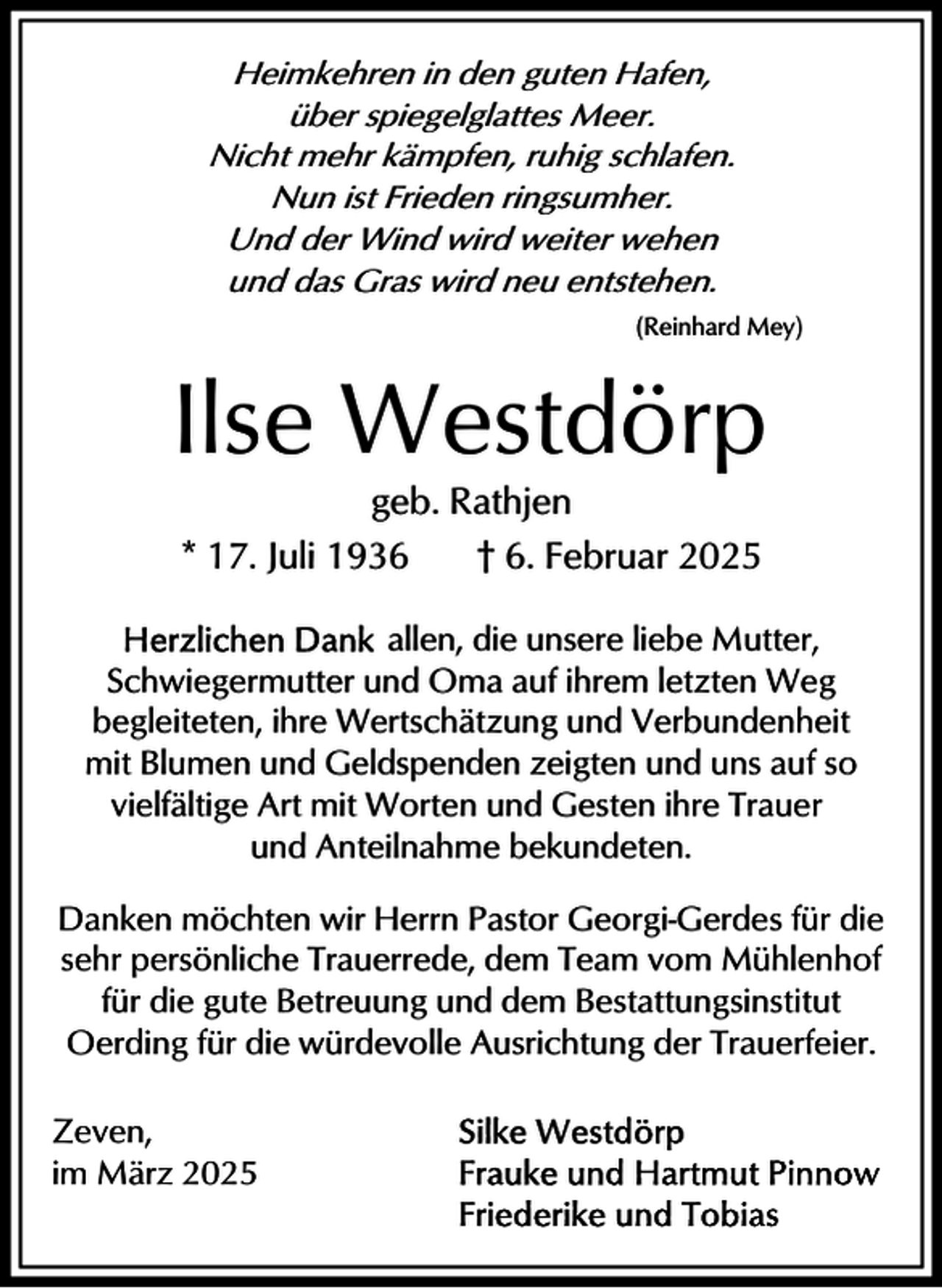 <p>Heimkehren in den guten Hafen,<br />über spiegelglattes Meer.<br />Nicht mehr kämpfen, ruhig schlafen.<br />Nun ist Frieden ringsumher.<br />Und der Wind wird weiter wehen<br />und das Gras wird neu entstehen.<br />(Reinhard Mey)</p><p>Ilse Westdörp<br />geb. Rathjen<br />* 17. Juli 1936<br />† 6. Februar 2025<br />allen, die unsere liebe Mutter,<br />Schwiegermutter und Oma auf ihrem letzten Weg<br />begleiteten, ihre Wertschätzung und Verbundenheit<br />mit Blumen und Geldspenden zeigten und uns auf so<br />vielfältige Art mit Worten und Gesten ihre Trauer<br />und Anteilnahme bekundeten.<br />Danken möchten wir Herrn Pastor Georgi-Gerdes für die<br />sehr persönliche Trauerrede, dem Team vom Mühlenhof<br />für die gute Betreuung und dem Bestattungsinstitut<br />Oerding für die würdevolle Ausrichtung der Trauerfeier.<br />Zeven,<br />im März 2025</p>