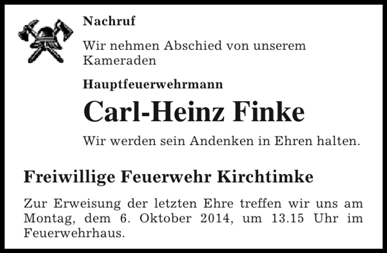 <p>Nachruf<br />Wir nehmen Abschied von unserem<br />Kameraden<br />Hauptfeuerwehrmann</p><p>Carl-Heinz Finke<br />Wir werden sein Andenken in Ehren halten.</p><p>Freiwillige Feuerwehr Kirchtimke<br />Zur Erweisung der letzten Ehre treffen wir uns am<br />Montag, dem 6. Oktober 2014, um 13.15 Uhr im<br />Feuerwehrhaus.</p>