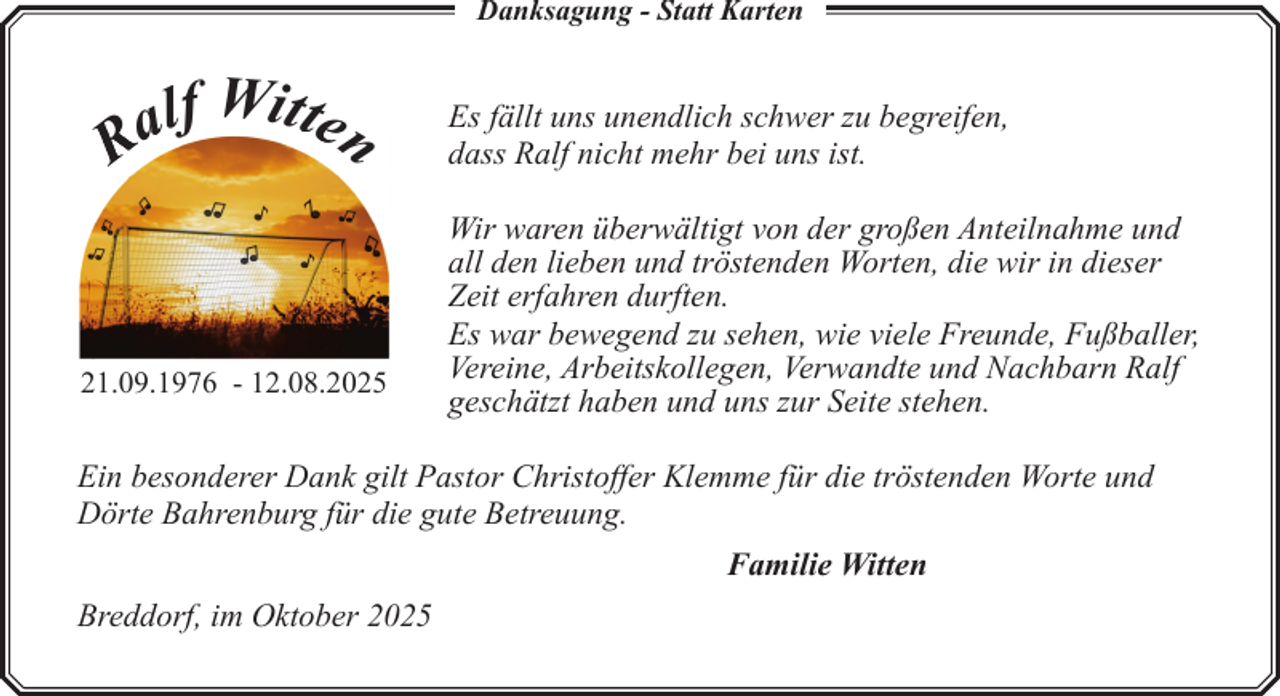 <p>Danksagung - Statt Karten</p><p>lf Witten<br />a<br />R</p><p>21.09.1976 - 12.08.2025</p><p>Es fällt uns unendlich schwer zu begreifen,<br />dass Ralf nicht mehr bei uns ist.<br />Wir waren überwältigt von der großen Anteilnahme und<br />all den lieben und tröstenden Worten, die wir in dieser<br />Zeit erfahren durften.<br />Es war bewegend zu sehen, wie viele Freunde, Fußballer,<br />Vereine, Arbeitskollegen, Verwandte und Nachbarn Ralf<br />geschätzt haben und uns zur Seite stehen.</p><p>Ein besonderer Dank gilt Pastor Christoffer Klemme für die tröstenden Worte und<br />Dörte Bahrenburg für die gute Betreuung.<br />Familie Witten<br />Breddorf, im Oktober 2025</p>