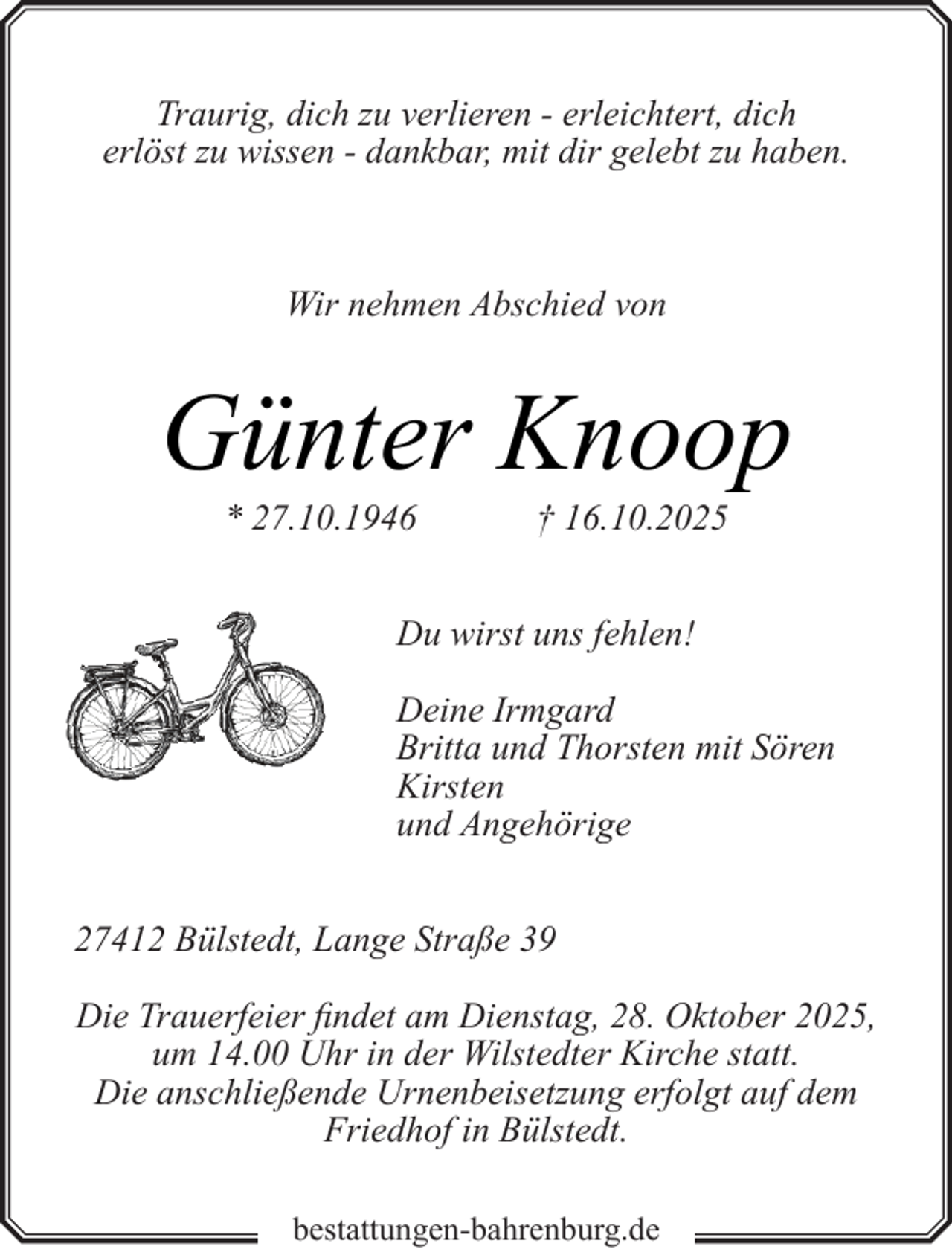 <p>Traurig, dich zu verlieren - erleichtert, dich<br />erlöst zu wissen - dankbar, mit dir gelebt zu haben.</p><p>Wir nehmen Abschied von</p><p>Günter Knoop<br />* 27.10.1946</p><p>† 16.10.2025</p><p>Du wirst uns fehlen!<br />Deine Irmgard<br />Britta und Thorsten mit Sören<br />Kirsten<br />und Angehörige<br />27412 Bülstedt, Lange Straße 39<br />Die Trauerfeier findet am Dienstag, 28. Oktober 2025,<br />um 14.00 Uhr in der Wilstedter Kirche statt.<br />Die anschließende Urnenbeisetzung erfolgt auf dem<br />Friedhof in Bülstedt.<br />bestattungen-bahrenburg.de</p>