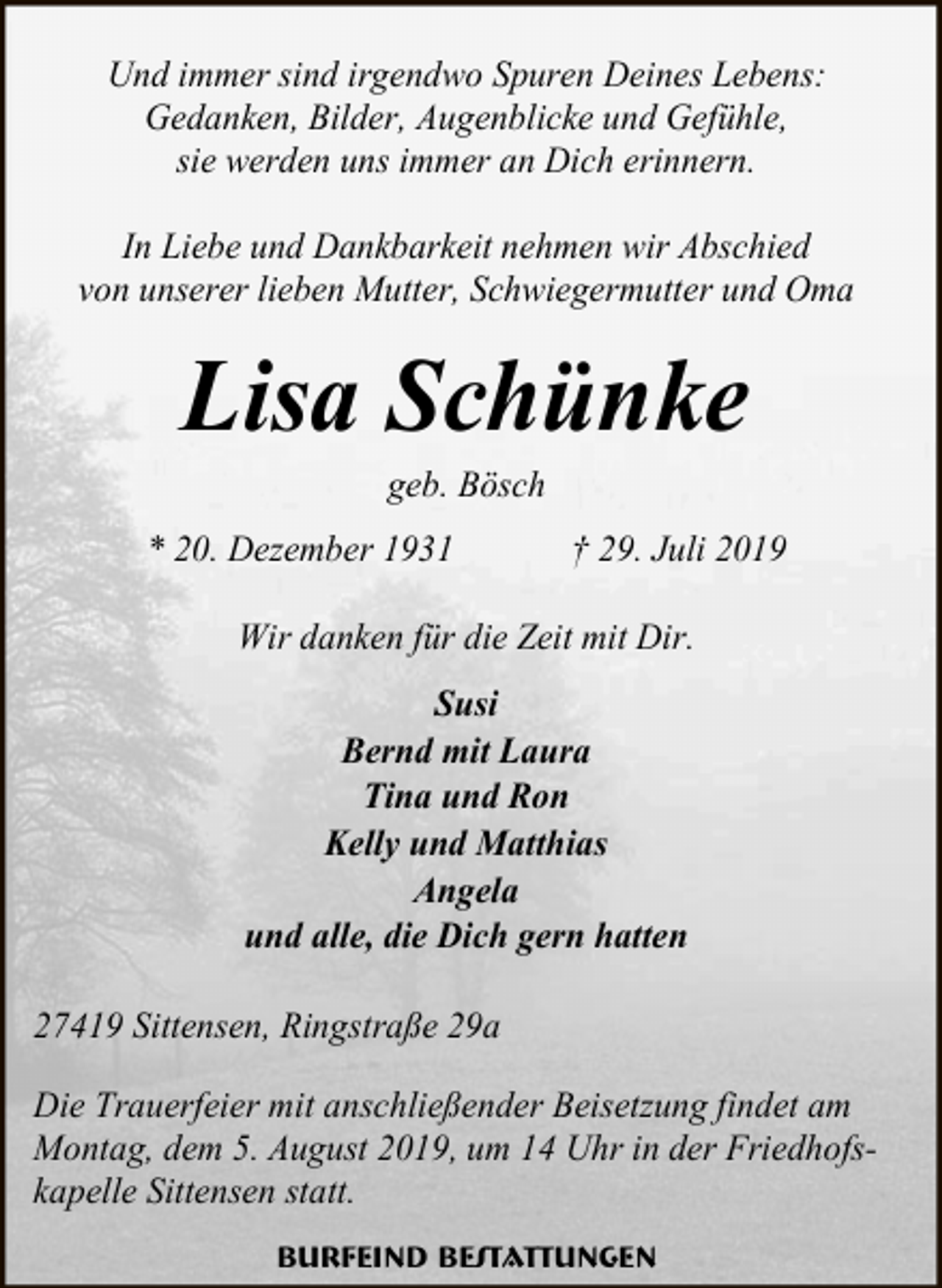 <p>Und immer sind irgendwo Spuren Deines Lebens:<br />Gedanken, Bilder, Augenblicke und Gefühle,<br />sie werden uns immer an Dich erinnern.<br />In Liebe und Dankbarkeit nehmen wir Abschied<br />von unserer lieben Mutter, Schwiegermutter und Oma</p><p>Lisa Schünke<br />geb. Bösch</p><p>* 20. Dezember 1931</p><p>† 29. Juli 2019</p><p>Wir danken für die Zeit mit Dir.<br />Susi<br />Bernd mit Laura<br />Tina und Ron<br />Kelly und Matthias<br />Angela<br />und alle, die Dich gern hatten<br />27419 Sittensen, Ringstraße 29a<br />Die Trauerfeier mit anschließender Beisetzung findet am<br />Montag, dem 5. August 2019, um 14 Uhr in der Friedhofskapelle Sittensen statt.<br />Burfeind Bestattungen</p>