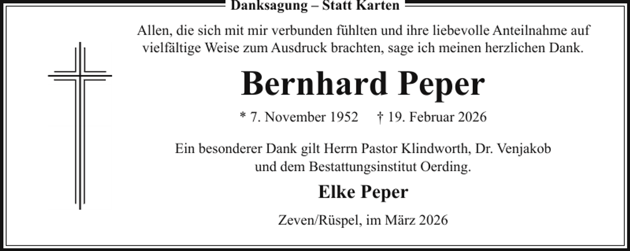 <p>Danksagung – Statt Karten<br />Allen, die sich mit mir verbunden fühlten und ihre liebevolle Anteilnahme auf<br />vielfältige Weise zum Ausdruck brachten, sage ich meinen herzlichen Dank.</p><p>Bernhard Peper<br />* 7. November 1952</p><p>† 19. Februar 2026</p><p>Ein besonderer Dank gilt Herrn Pastor Klindworth, Dr. Venjakob<br />und dem Bestattungsinstitut Oerding.</p><p>Elke Peper<br />Zeven/Rüspel, im März 2026</p>