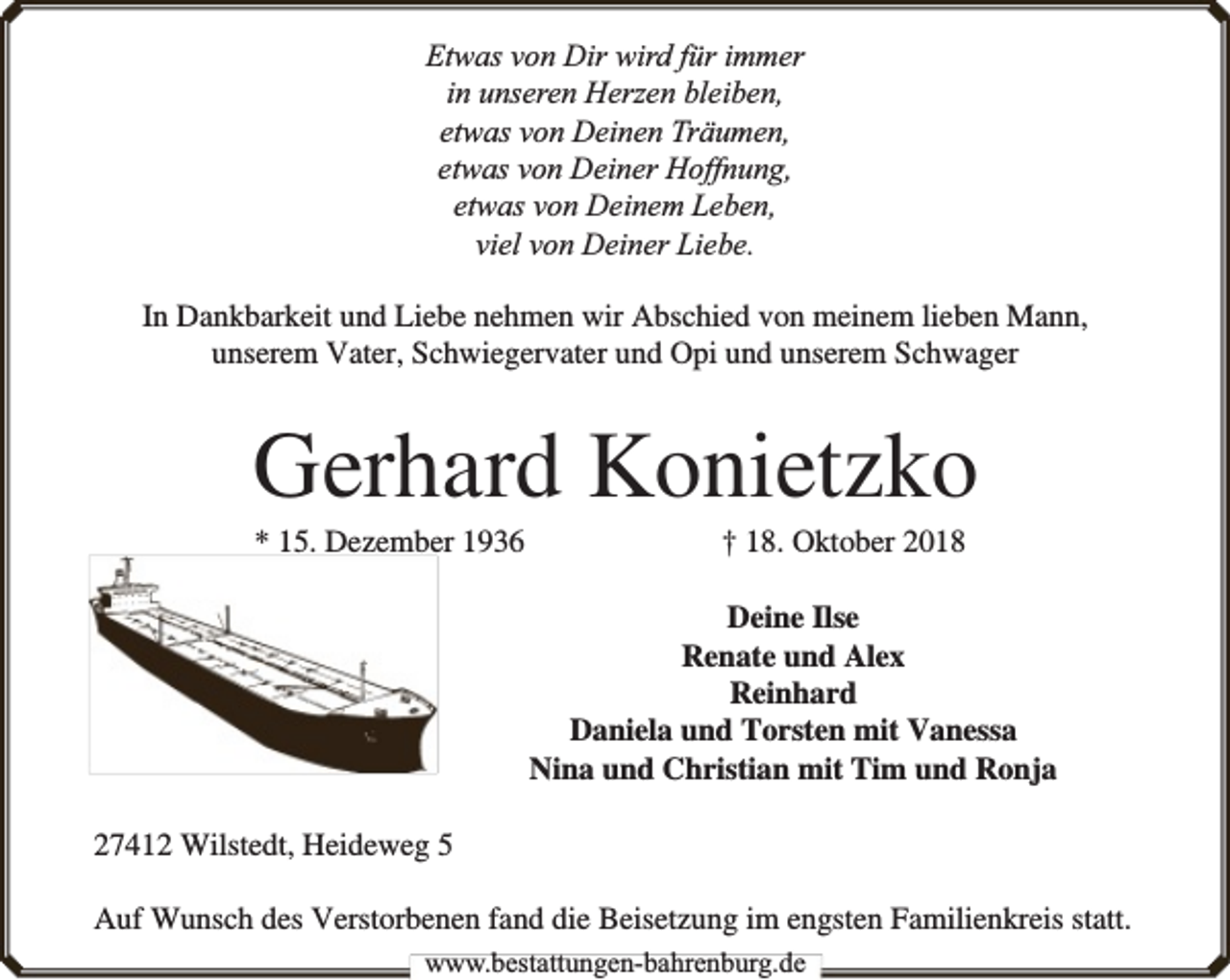 <p>Etwas von Dir wird für immer<br />in unseren Herzen bleiben,<br />etwas von Deinen Träumen,<br />etwas von Deiner Hoffnung,<br />etwas von Deinem Leben,<br />viel von Deiner Liebe.<br />In Dankbarkeit und Liebe nehmen wir Abschied von meinem lieben Mann,<br />unserem Vater, Schwiegervater und Opi und unserem Schwager</p><p>Gerhard Konietzko<br />* 15. Dezember 1936</p><p>† 18. Oktober 2018</p><p>Deine Ilse<br />Renate und Alex<br />Reinhard<br />Daniela und Torsten mit Vanessa<br />Nina und Christian mit Tim und Ronja<br />27412 Wilstedt, Heideweg 5<br />Auf Wunsch des Verstorbenen fand die Beisetzung im engsten Familienkreis statt.<br />www.bbestattungen-bbahhrenbburg.dde</p>
