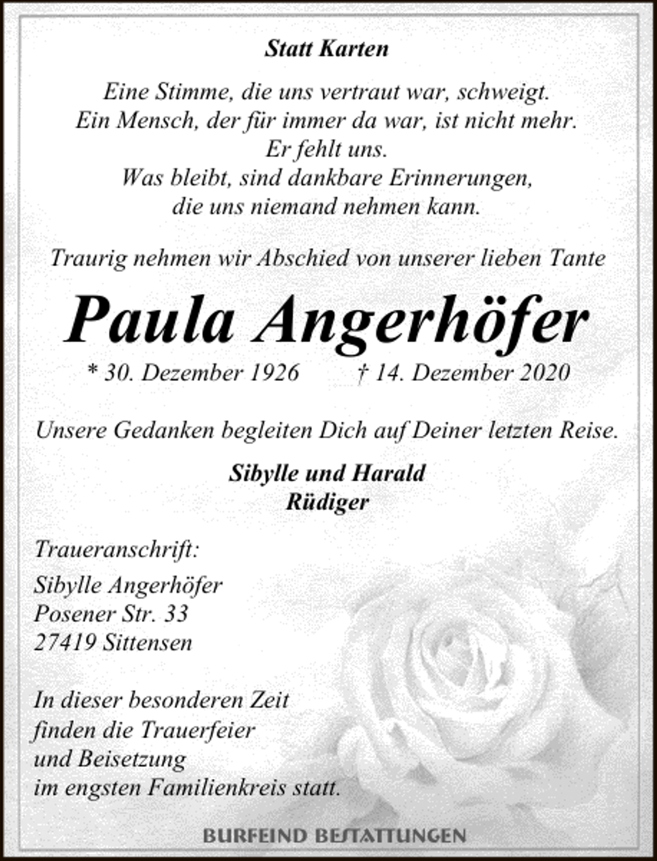 <p>Statt Karten<br />Eine Stimme, die uns vertraut war, schweigt.<br />Ein Mensch, der für immer da war, ist nicht mehr.<br />Er fehlt uns.<br />Was bleibt, sind dankbare Erinnerungen,<br />die uns niemand nehmen kann.<br />Traurig nehmen wir Abschied von unserer lieben Tante</p><p>Paula Angerhöfer<br />* 30. Dezember 1926</p><p>† 14. Dezember 2020</p><p>Unsere Gedanken begleiten Dich auf Deiner letzten Reise.<br />Sibylle und Harald<br />Rüdiger<br />Traueranschrift:<br />Sibylle Angerhöfer<br />Posener Str. 33<br />27419 Sittensen<br />In dieser besonderen Zeit<br />finden die Trauerfeier<br />und Beisetzung<br />im engsten Familienkreis statt.<br />Burfeind Bestattungen</p>