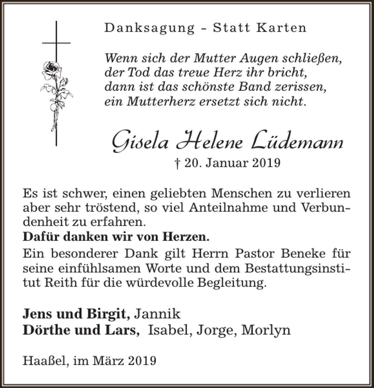 <p>D a n k s a g u n g - S t a t t K a rt e n<br />Wenn sich der Mutter Augen schließen,<br />der Tod das treue Herz ihr bricht,<br />dann ist das schönste Band zerissen,<br />ein Mutterherz ersetzt sich nicht.</p><p>Gisela Helene Lüdemann<br />† 20. Januar 2019</p><p>Es ist schwer, einen geliebten Menschen zu verlieren<br />aber sehr tröstend, so viel Anteilnahme und Verbundenheit zu erfahren.<br />Dafür danken wir von Herzen.<br />Ein besonderer Dank gilt Herrn Pastor Beneke für<br />seine einfühlsamen Worte und dem Bestattungsinstitut Reith für die würdevolle Begleitung.</p><p>Jens und Birgit, Jannik<br />Dörthe und Lars, Isabel, Jorge, Morlyn<br />Haaßel, im März 2019</p>