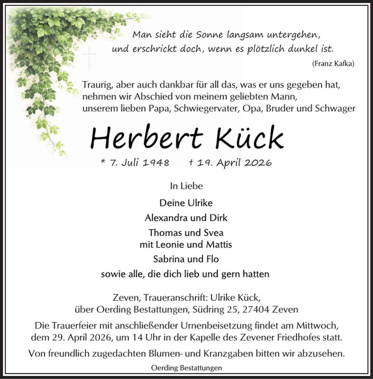 <p>Man sieht die Sonne langsam untergehen,<br />und erschrickt doch, wenn es plötzlich dunkel ist.<br />(Franz Kafka)</p><p>Traurig, aber auch dankbar für all das, was er uns gegeben hat,<br />nehmen wir Abschied von meinem geliebten Mann,<br />unserem lieben Papa, Schwiegervater, Opa, Bruder und Schwager</p><p>Herbert Kück<br />* 7. Juli 1948</p><p>† 19. April 2026</p><p>In Liebe</p><p>Zeven, Traueranschrift: Ulrike Kück,<br />über Oerding Bestattungen, Südring 25, 27404 Zeven<br />Die Trauerfeier mit anschließender Urnenbeisetzung findet am Mittwoch,<br />dem 29. April 2026, um 14 Uhr in der Kapelle des Zevener Friedhofes statt.<br />Von freundlich zugedachten Blumen- und Kranzgaben bitten wir abzusehen.<br />Oerding Bestattungen</p>