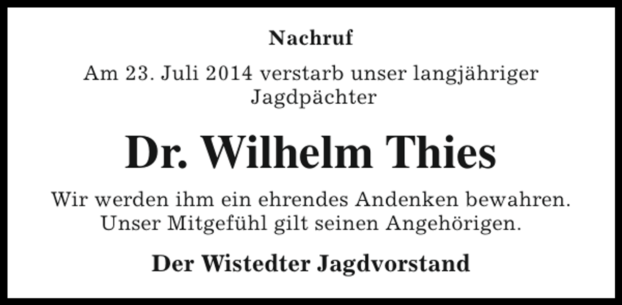 <p>Nachruf<br />Am 23. Juli 2014 verstarb unser langjähriger<br />Jagdpächter</p><p>Dr. Wilhelm Thies<br />Wir werden ihm ein ehrendes Andenken bewahren.<br />Unser Mitgefühl gilt seinen Angehörigen.</p><p>Der Wistedter Jagdvorstand</p>
