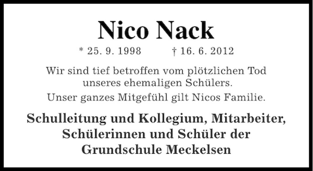 <p>Nico Nack<br />* 25. 9. 1998</p><p>† 16. 6. 2012</p><p>Wir sind tief betroffen vom plötzlichen Tod<br />unseres ehemaligen Schülers.<br />Unser ganzes Mitgefühl gilt Nicos Familie.</p><p>Schulleitung und Kollegium, Mitarbeiter,<br />Schülerinnen und Schüler der<br />Grundschule Meckelsen</p>