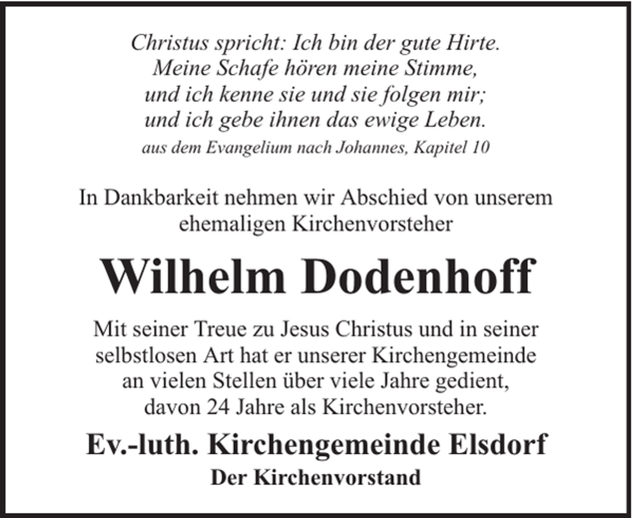 <p>Christus spricht: Ich bin der gute Hirte.<br />Meine Schafe hören meine Stimme,<br />und ich kenne sie und sie folgen mir;<br />und ich gebe ihnen das ewige Leben.<br />aus dem Evangelium nach Johannes, Kapitel 10</p><p>In Dankbarkeit nehmen wir Abschied von unserem<br />ehemaligen Kirchenvorsteher</p><p>Wilhelm Dodenhoff<br />Mit seiner Treue zu Jesus Christus und in seiner<br />selbstlosen Art hat er unserer Kirchengemeinde<br />an vielen Stellen über viele Jahre gedient,<br />davon 24 Jahre als Kirchenvorsteher.</p><p>Ev.-luth. Kirchengemeinde Elsdorf<br />Der Kirchenvorstand</p>