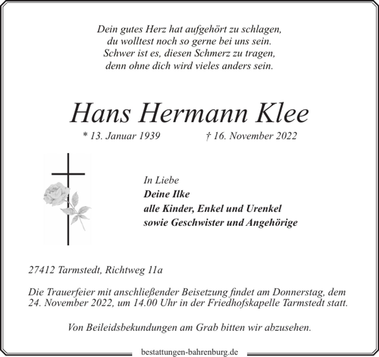<p>Dein gutes Herz hat aufgehört zu schlagen,<br />du wolltest noch so gerne bei uns sein.<br />Schwer ist es, diesen Schmerz zu tragen,<br />denn ohne dich wird vieles anders sein.</p><p>Hans Hermann Klee<br />* 13. Januar 1939</p><p>† 16. November 2022</p><p>In Liebe<br />Deine Ilke<br />alle Kinder, Enkel und Urenkel<br />sowie Geschwister und Angehörige</p><p>27412 Tarmstedt, Richtweg 11a<br />Die Trauerfeier mit anschließender Beisetzung findet am Donnerstag, dem<br />24. November 2022, um 14.00 Uhr in der Friedhofskapelle Tarmstedt statt.<br />Von Beileidsbekundungen am Grab bitten wir abzusehen.<br />bestattungen-bahrenburg.de</p>