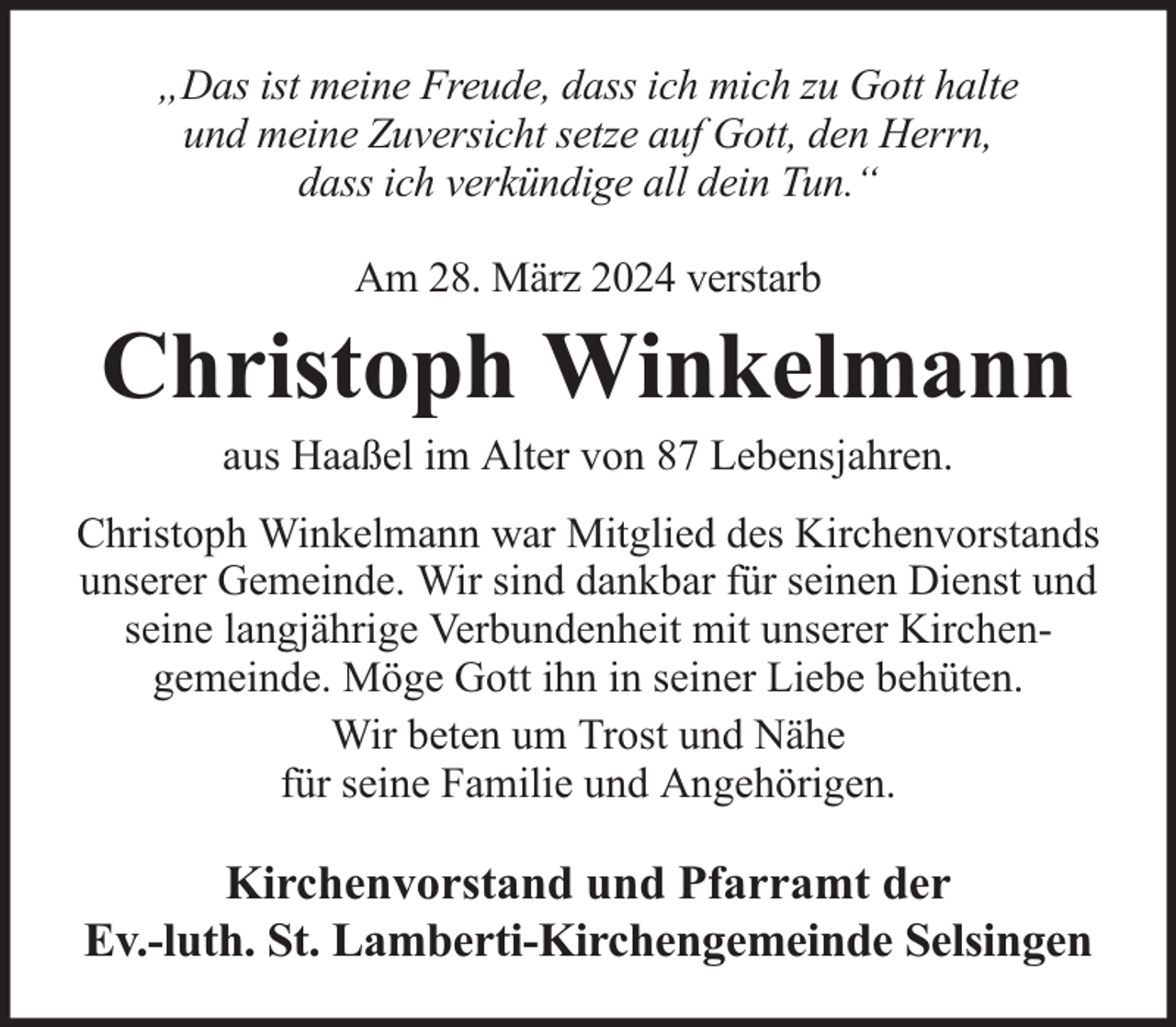 <p>„Das ist meine Freude, dass ich mich zu Gott halte<br />und meine Zuversicht setze auf Gott, den Herrn,<br />dass ich verkündige all dein Tun.“<br />Am 28. März 2024 verstarb</p><p>Christoph Winkelmann<br />aus Haaßel im Alter von 87 Lebensjahren.</p><p>Christoph Winkelmann war Mitglied des Kirchenvorstands<br />unserer Gemeinde. Wir sind dankbar für seinen Dienst und<br />seine langjährige Verbundenheit mit unserer Kirchengemeinde. Möge Gott ihn in seiner Liebe behüten.<br />Wir beten um Trost und Nähe<br />für seine Familie und Angehörigen.</p><p>Kirchenvorstand und Pfarramt der<br />Ev.-luth. St. Lamberti-Kirchengemeinde Selsingen</p>