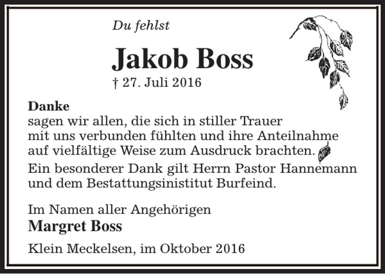 <p>Du fehlst</p><p>Jakob Boss</p><p>† 27. Juli 2016</p><p>Danke<br />sagen wir allen, die sich in stiller Trauer<br />mit uns verbunden fühlten und ihre Anteilnahme<br />auf vielfältige Weise zum Ausdruck brachten.<br />Ein besonderer Dank gilt Herrn Pastor Hannemann<br />und dem Bestattungsinistitut Burfeind.<br />Im Namen aller Angehörigen</p><p>Margret Boss</p><p>Klein Meckelsen, im Oktober 2016</p>