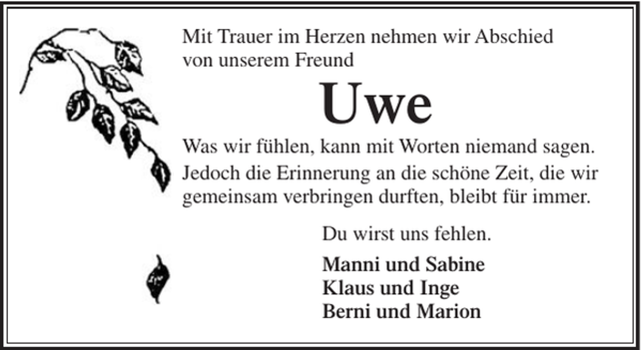 <p>Mit Trauer im Herzen nehmen wir Abschied<br />von unserem Freund</p><p>Uwe<br />Was wir fühlen, kann mit Worten niemand sagen.<br />Jedoch die Erinnerung an die schöne Zeit, die wir<br />gemeinsam verbringen durften, bleibt für immer.<br />Du wirst uns fehlen.<br />Manni und Sabine<br />Klaus und Inge<br />Berni und Marion</p>
