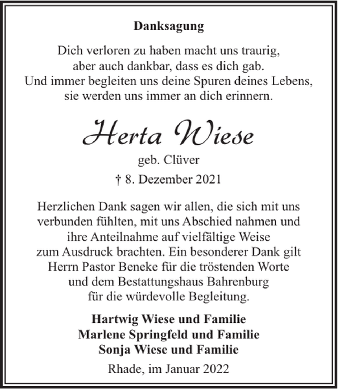 <p>Danksagung<br />Dich verloren zu haben macht uns traurig,<br />aber auch dankbar, dass es dich gab.<br />Und immer begleiten uns deine Spuren deines Lebens,<br />sie werden uns immer an dich erinnern.</p><p>Herta Wiese<br />geb. Clüver<br />† 8. Dezember 2021</p><p>Herzlichen Dank sagen wir allen, die sich mit uns<br />verbunden fühlten, mit uns Abschied nahmen und<br />ihre Anteilnahme auf vielfältige Weise<br />zum Ausdruck brachten. Ein besonderer Dank gilt<br />Herrn Pastor Beneke für die tröstenden Worte<br />und dem Bestattungshaus Bahrenburg<br />für die würdevolle Begleitung.<br />Hartwig Wiese und Familie<br />Marlene Springfeld und Familie<br />Sonja Wiese und Familie<br />Rhade, im Januar 2022</p>
