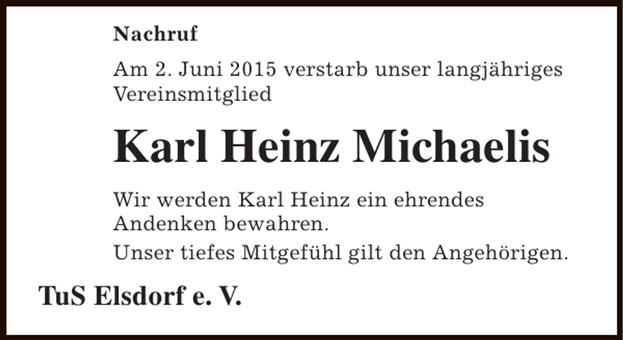 <p>Nachruf<br />Am 2. Juni 2015 verstarb unser langjähriges<br />Vereinsmitglied</p><p>Karl Heinz Michaelis<br />Wir werden Karl Heinz ein ehrendes<br />Andenken bewahren.<br />Unser tiefes Mitgefühl gilt den Angehörigen.</p><p>TuS Elsdorf e. V.</p>
