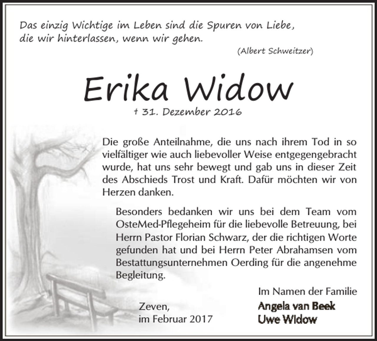 <p>Das einzig Wichtige im Leben sind die Spuren von Liebe,<br />die wir hinterlassen, wenn wir gehen.<br />(Albert Schweitzer)</p><p>Erika Widow<br />† 31. Dezember 2016</p><p>Die große Anteilnahme, die uns nach ihrem Tod in so<br />vielfältiger wie auch liebevoller Weise entgegengebracht<br />wurde, hat uns sehr bewegt und gab uns in dieser Zeit<br />des Abschieds Trost und Kraft. Dafür möchten wir von<br />Herzen danken.<br />Besonders bedanken wir uns bei dem Team vom<br />OsteMed-Pflegeheim für die liebevolle Betreuung, bei<br />Herrn Pastor Florian Schwarz, der die richtigen Worte<br />gefunden hat und bei Herrn Peter Abrahamsen vom<br />Bestattungsunternehmen Oerding für die angenehme<br />Begleitung.<br />Im Namen der Familie<br />Zeven,<br />im Februar 2017</p>