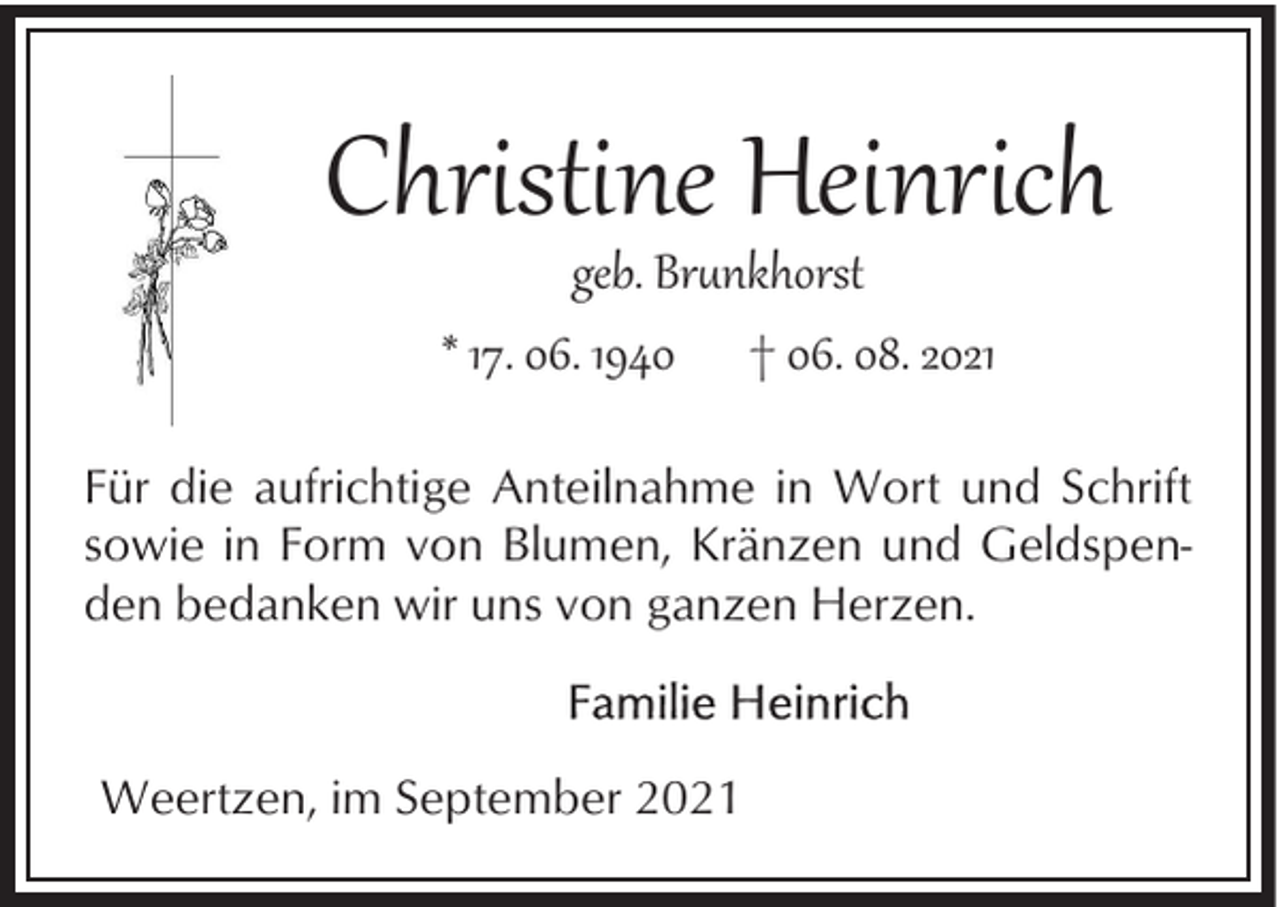 <p>Christine Heinrich<br />geb. Br�nkhorst<br />* 17. 06. 1940 † 06. 08. 2021</p><p>Für die aufrichtige Anteilnahme in Wort und Schrift<br />sowie in Form von Blumen, Kränzen und Geldspenden bedanken wir uns von ganzen Herzen.</p><p>Weertzen, im September 2021</p>