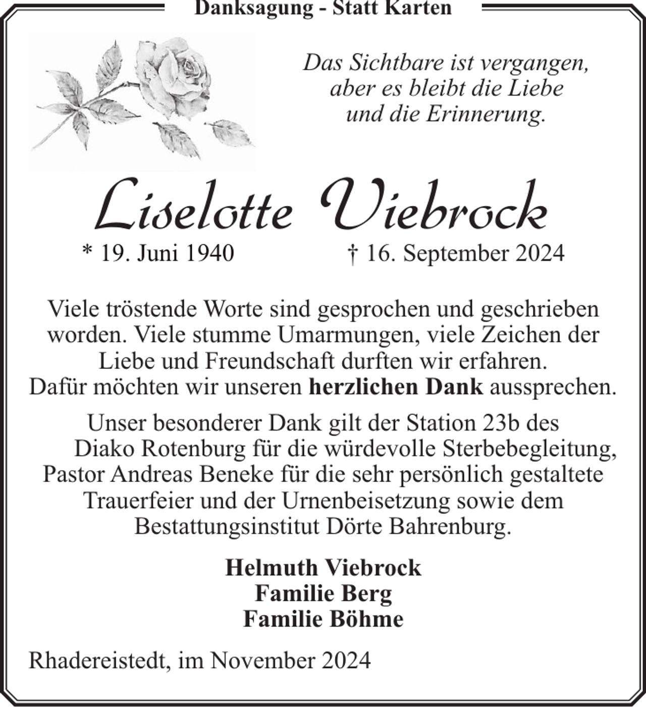 <p>Danksagung - Statt Karten</p><p>Das Sichtbare ist vergangen,<br />aber es bleibt die Liebe<br />und die Erinnerung.</p><p>Liselotte Viebrock</p><p>* 19. Juni 1940</p><p>† 16. September 2024</p><p>Viele tröstende Worte sind gesprochen und geschrieben<br />worden. Viele stumme Umarmungen, viele Zeichen der<br />Liebe und Freundschaft durften wir erfahren.<br />Dafür möchten wir unseren herzlichen Dank aussprechen.<br />Unser besonderer Dank gilt der Station 23b des<br />Diako Rotenburg für die würdevolle Sterbebegleitung,<br />Pastor Andreas Beneke für die sehr persönlich gestaltete<br />Trauerfeier und der Urnenbeisetzung sowie dem<br />Bestattungsinstitut Dörte Bahrenburg.<br />Helmuth Viebrock<br />Familie Berg<br />Familie Böhme<br />Rhadereistedt, im November 2024</p>