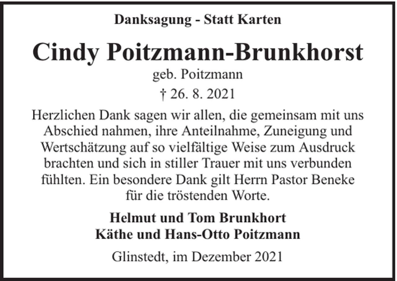 <p>Danksagung - Statt Karten</p><p>Cindy Poitzmann-Brunkhorst</p><p>geb. Poitzmann<br />† 26. 8. 2021<br />Herzlichen Dank sagen wir allen, die gemeinsam mit uns<br />Abschied nahmen, ihre Anteilnahme, Zuneigung und<br />Wertschätzung auf so vielfältige Weise zum Ausdruck<br />brachten und sich in stiller Trauer mit uns verbunden<br />fühlten. Ein besondere Dank gilt Herrn Pastor Beneke<br />für die tröstenden Worte.<br />Helmut und Tom Brunkhort<br />Käthe und Hans-Otto Poitzmann<br />Glinstedt, im Dezember 2021</p>