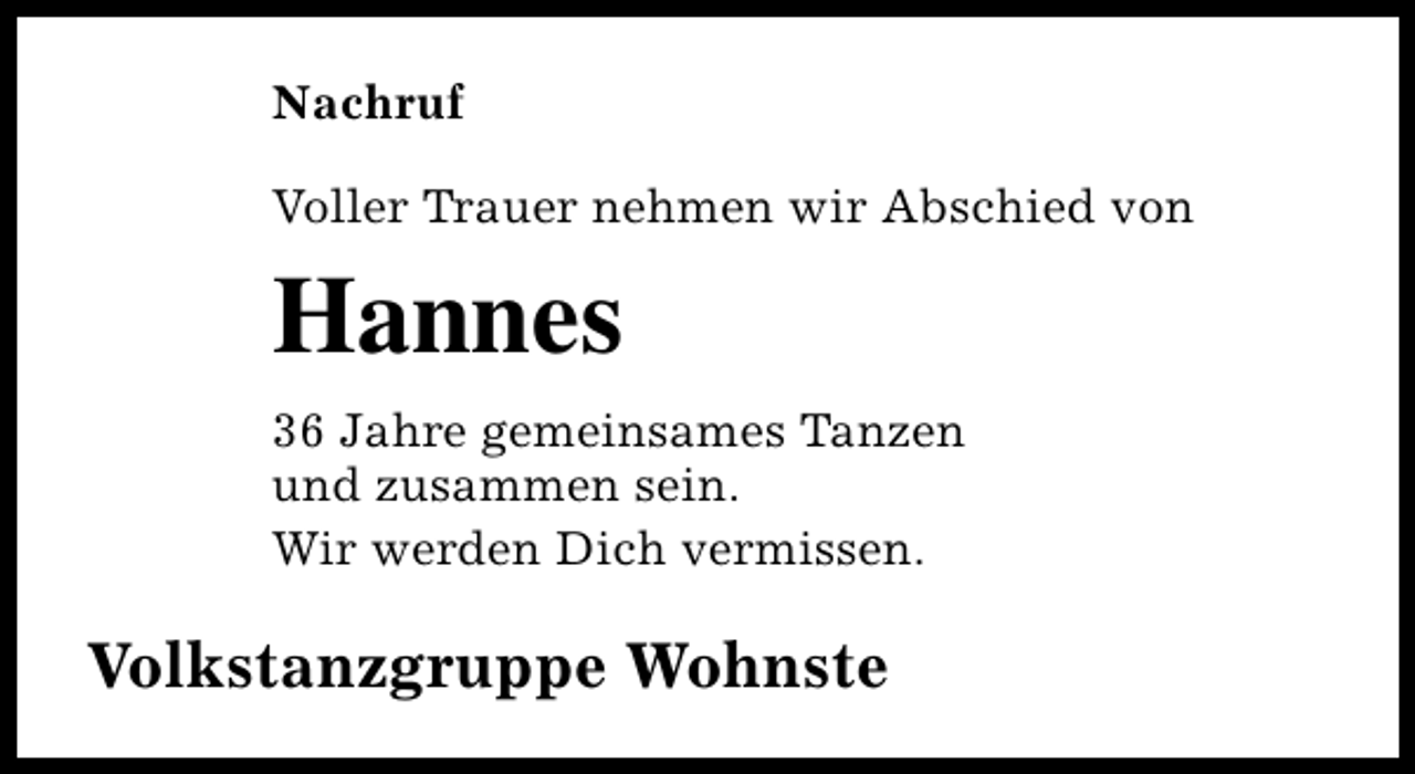 <p>Nachruf<br />Voller Trauer nehmen wir Abschied von</p><p>Hannes<br />36 Jahre gemeinsames Tanzen<br />und zusammen sein.<br />Wir werden Dich vermissen.</p><p>Volkstanzgruppe Wohnste</p>