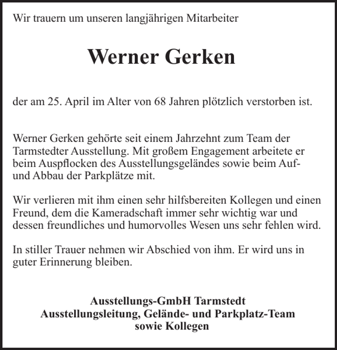 <p>Wir trauern<br />rn um unseren langj<br />gjährigen Mitarbeiter</p><p>Werner Gerken<br />der am 25. April im Alter von 68 Jahren plötzlich verstorben ist.<br />Werner Gerken gehörte seit einem Jahrzehnt zum Team der<br />Tarmstedter Ausstellung. Mit großem Engagement arbeitete er<br />beim Auspﬂocken des Ausstellungsgeländes sowie beim Aufund Abbau der Parkplätze mit.<br />Wir verlieren mit ihm einen sehr hilfsbereiten Kollegen und einen<br />Freund, dem die Kameradschaft immer sehr wichtig war und<br />dessen freundliches und humorvolles Wesen uns sehr fehlen wird.<br />In stiller Trauer nehmen wir Abschied von ihm. Er wird uns in<br />guter Erinnerung bleiben.<br />Ausstellungs-GmbH Tarmstedt<br />Ausstellungsleitung, Gelände- und Parkplatz-Team<br />sowie Kollegen</p>
