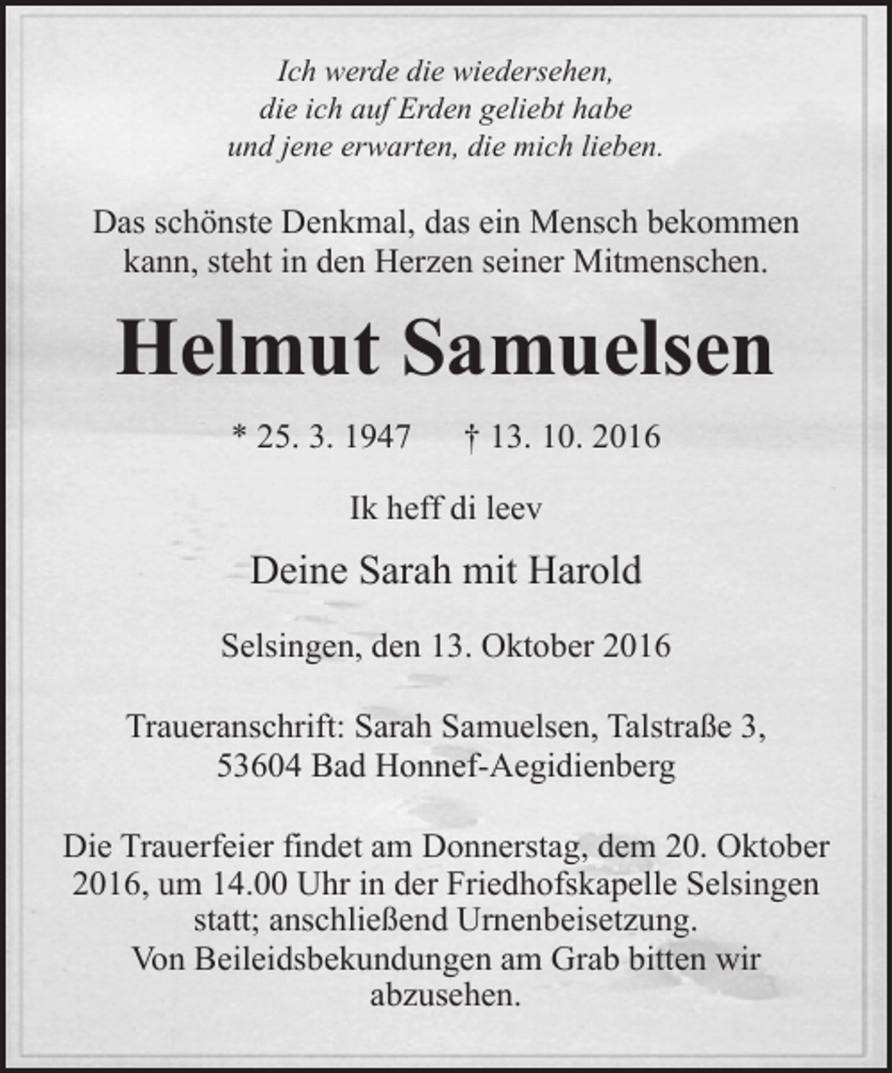 <p>Ich werde die wiedersehen,<br />die ich auf Erden geliebt habe<br />und jene erwarten, die mich lieben.</p><p>Das schönste Denkmal, das ein Mensch bekommen<br />kann, steht in den Herzen seiner Mitmenschen.</p><p>Helmut Samuelsen<br />* 25. 3. 1947</p><p>† 13. 10. 2016</p><p>Ik heff di leev</p><p>Deine Sarah mit Harold<br />Selsingen, den 13. Oktober 2016<br />Traueranschrift: Sarah Samuelsen, Talstraße 3,<br />53604 Bad Honnef-Aegidienberg<br />Die Trauerfeier findet am Donnerstag, dem 20. Oktober<br />2016, um 14.00 Uhr in der Friedhofskapelle Selsingen<br />statt; anschließend Urnenbeisetzung.<br />Von Beileidsbekundungen am Grab bitten wir<br />abzusehen.</p>