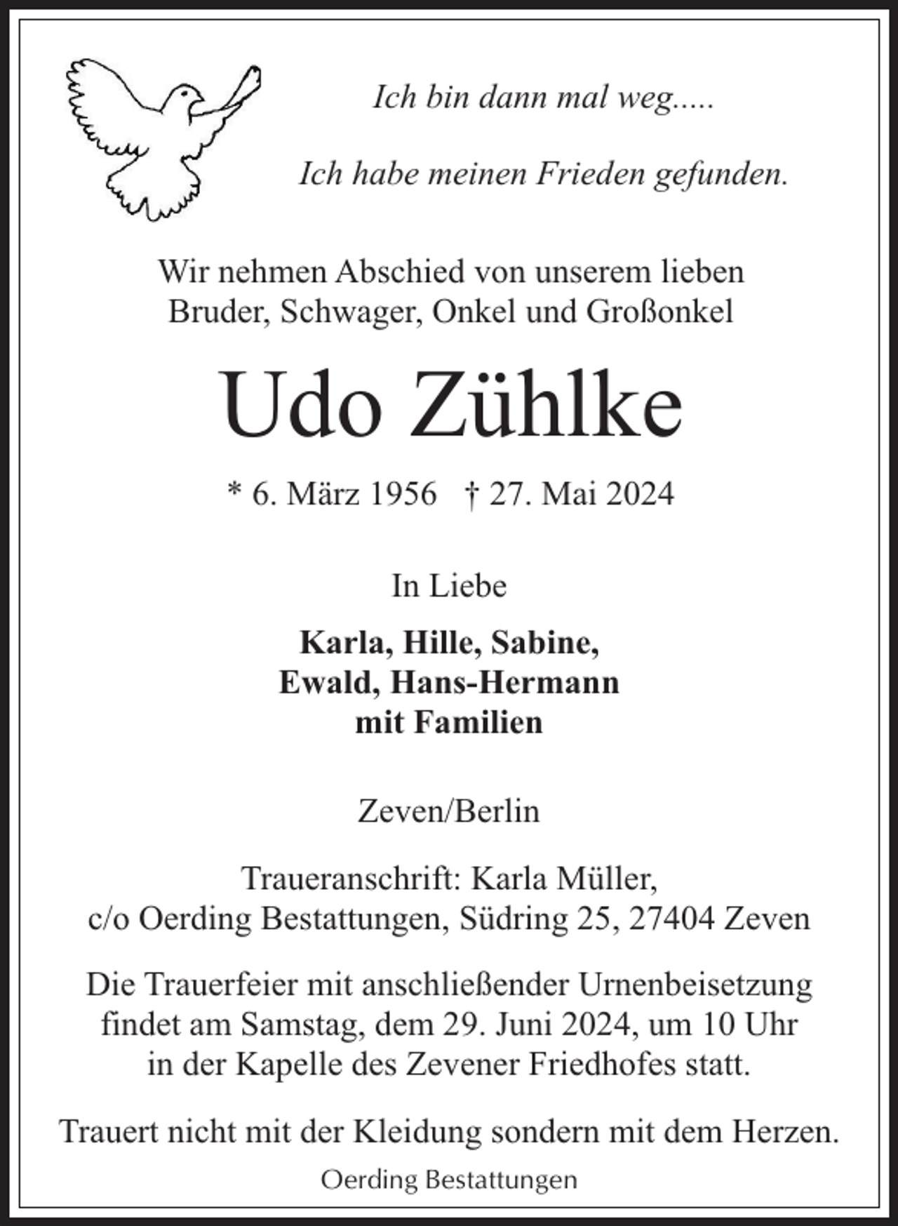 <p>Ich bin dann mal weg.....<br />Ich habe meinen Frieden gefunden.<br />Wir nehmen Abschied von unserem lieben<br />Bruder, Schwager, Onkel und Großonkel</p><p>Udo Zühlke<br />* 6. März 1956 † 27. Mai 2024<br />In Liebe<br />Karla, Hille, Sabine,<br />Ewald, Hans-Hermann<br />mit Familien<br />Zeven/Berlin<br />Traueranschrift: Karla Müller,<br />c/o Oerding Bestattungen, Südring 25, 27404 Zeven<br />Die Trauerfeier mit anschließender Urnenbeisetzung<br />findet am Samstag, dem 29. Juni 2024, um 10 Uhr<br />in der Kapelle des Zevener Friedhofes statt.<br />Trauert nicht mit der Kleidung sondern mit dem Herzen.<br />Oerding Bestattungen</p>