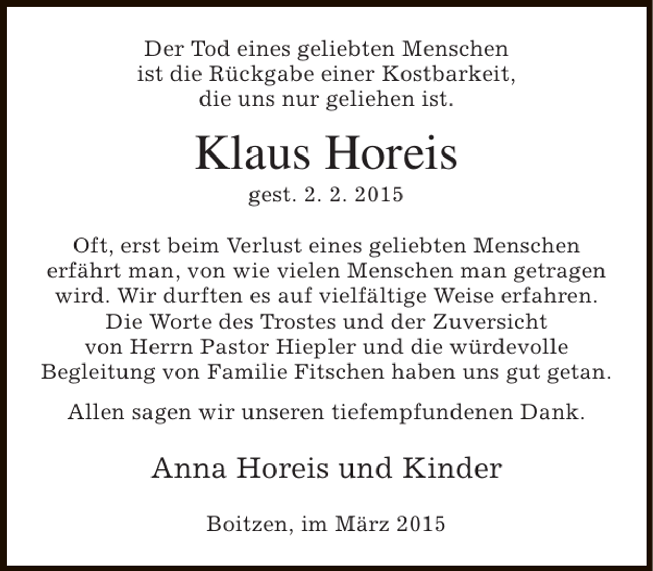 <p>Der Tod eines geliebten Menschen<br />ist die Rückgabe einer Kostbarkeit,<br />die uns nur geliehen ist.</p><p>Klaus Horeis<br />gest. 2. 2. 2015</p><p>Oft, erst beim Verlust eines geliebten Menschen<br />erfährt man, von wie vielen Menschen man getragen<br />wird. Wir durften es auf vielfältige Weise erfahren.<br />Die Worte des Trostes und der Zuversicht<br />von Herrn Pastor Hiepler und die würdevolle<br />Begleitung von Familie Fitschen haben uns gut getan.<br />Allen sagen wir unseren tiefempfundenen Dank.</p><p>Anna Horeis und Kinder<br />Boitzen, im März 2015</p>