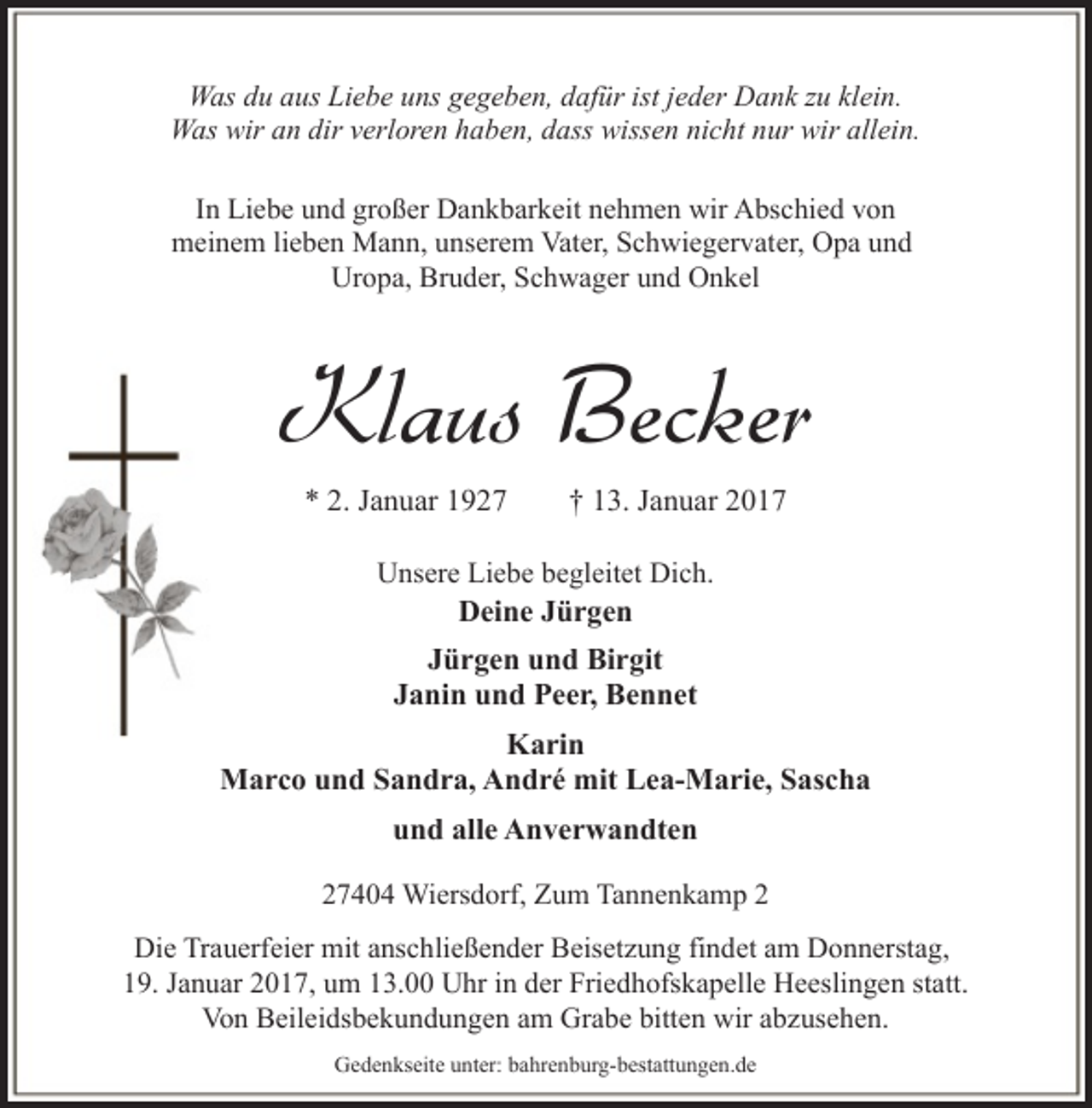 <p>Was du aus Liebe uns gegeben, dafür ist jeder Dank zu klein.<br />Was wir an dir verloren haben, dass wissen nicht nur wir allein.<br />In Liebe und großer Dankbarkeit nehmen wir Abschied von<br />meinem lieben Mann, unserem Vater, Schwiegervater, Opa und<br />Uropa, Bruder, Schwager und Onkel</p><p>Klaus Becker<br />* 2. Januar 1927</p><p>† 13. Januar 2017</p><p>Unsere Liebe begleitet Dich.<br />Deine Jürgen</p><p>Jürgen und Birgit<br />Janin und Peer, Bennet<br />Karin<br />Marco und Sandra, André mit Lea-Marie, Sascha<br />und alle Anverwandten<br />27404 Wiersdorf, Zum Tannenkamp 2<br />Die Trauerfeier mit anschließender Beisetzung findet am Donnerstag,<br />19. Januar 2017, um 13.00 Uhr in der Friedhofskapelle Heeslingen statt.<br />Von Beileidsbekundungen am Grabe bitten wir abzusehen.<br />Gedenkseite unter: bahrenburg-bestattungen.de</p>