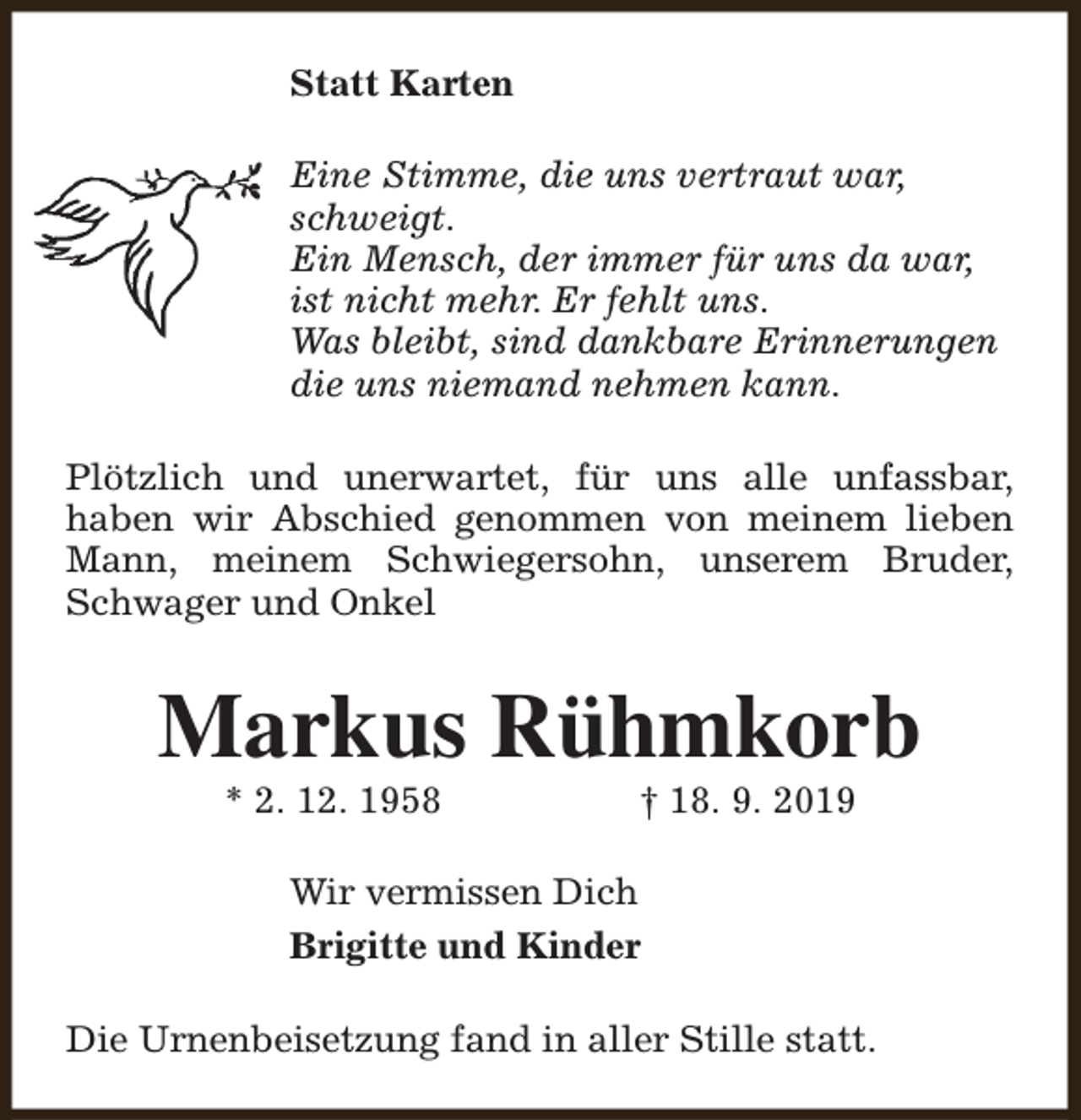 <p>Statt Karten<br />Eine Stimme, die uns vertraut war,<br />schweigt.<br />Ein Mensch, der immer für uns da war,<br />ist nicht mehr. Er fehlt uns.<br />Was bleibt, sind dankbare Erinnerungen<br />die uns niemand nehmen kann.<br />Plötzlich und unerwartet, für uns alle unfassbar,<br />haben wir Abschied genommen von meinem lieben<br />Mann, meinem Schwiegersohn, unserem Bruder,<br />Schwager und Onkel</p><p>Markus Rühmkorb<br />* 2. 12. 1958</p><p>† 18. 9. 2019</p><p>Wir vermissen Dich<br />Brigitte und Kinder<br />Die Urnenbeisetzung fand in aller Stille statt.</p>