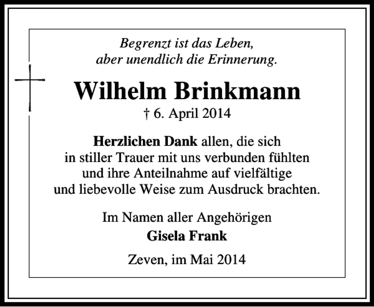 <p>Begrenzt ist das Leben,<br />aber unendlich die Erinnerung.</p><p>Wilhelm Brinkmann<br />† 6. April 2014</p><p>Herzlichen Dank allen, die sich<br />in stiller Trauer mit uns verbunden fühlten<br />und ihre Anteilnahme auf vielfältige<br />und liebevolle Weise zum Ausdruck brachten.<br />Im Namen aller Angehörigen<br />Gisela Frank<br />Zeven, im Mai 2014</p>