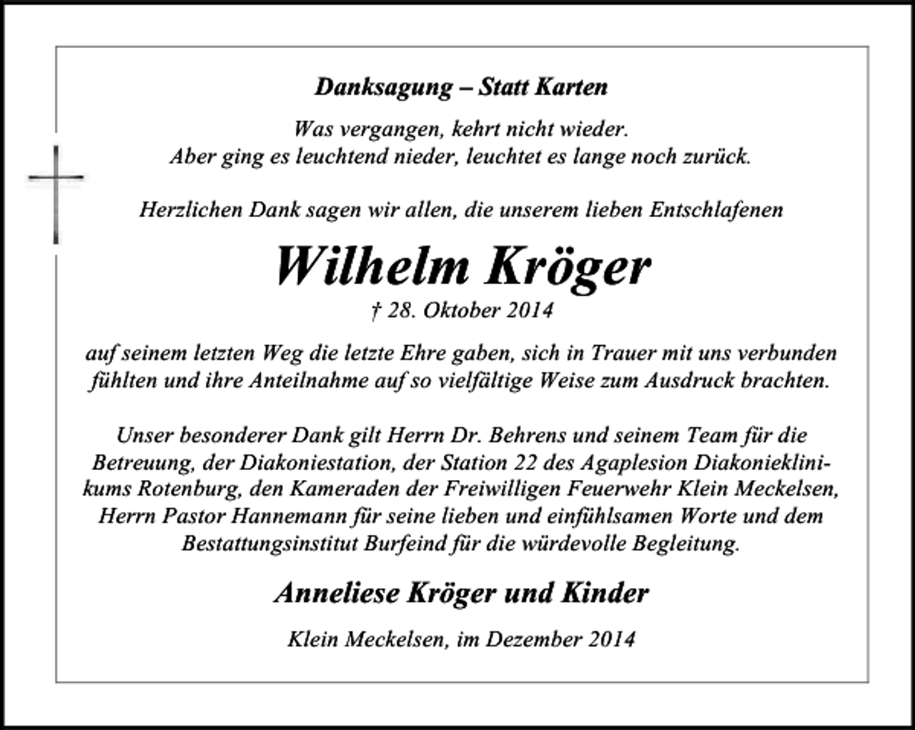 <p>Danksagung – Statt Karten<br />Was vergangen, kehrt nicht wieder.<br />Aber ging es leuchtend nieder, leuchtet es lange noch zurück.<br />Herzlichen Dank sagen wir allen, die unserem lieben Entschlafenen</p><p>Wilhelm Kröger<br />† 28. Oktober 2014</p><p>auf seinem letzten Weg die letzte Ehre gaben, sich in Trauer mit uns verbunden<br />fühlten und ihre Anteilnahme auf so vielfältige Weise zum Ausdruck brachten.<br />Unser besonderer Dank gilt Herrn Dr. Behrens und seinem Team für die<br />Betreuung, der Diakoniestation, der Station 22 des Agaplesion Diakonieklinikums Rotenburg, den Kameraden der Freiwilligen Feuerwehr Klein Meckelsen,<br />Herrn Pastor Hannemann für seine lieben und einfühlsamen Worte und dem<br />Bestattungsinstitut Burfeind für die würdevolle Begleitung.</p><p>Anneliese Kröger und Kinder<br />Klein Meckelsen, im Dezember 2014</p>