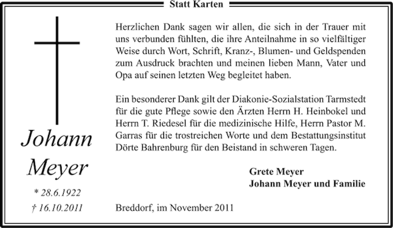 <p>Statt Karten<br />Herzlichen Dank sagen wir allen, die sich in der Trauer mit<br />uns verbunden fühlten, die ihre Anteilnahme in so vielfältiger<br />Weise durch Wort, Schrift, Kranz-, Blumen- und Geldspenden<br />zum Ausdruck brachten und meinen lieben Mann, Vater und<br />Opa auf seinen letzten Weg begleitet haben.</p><p>Johann<br />Meyer<br />* 28.6.1922<br />† 16.10.2011</p><p>Ein besonderer Dank gilt der Diakonie-Sozialstation Tarmstedt<br />für die gute Pﬂege sowie den Ärzten Herrn H. Heinbokel und<br />Herrn T. Riedesel für die medizinische Hilfe, Herrn Pastor M.<br />Garras für die trostreichen Worte und dem Bestattungsinstitut<br />Dörte Bahrenburg für den Beistand in schweren Tagen.<br />Grete Meyer<br />Johann Meyer und Familie<br />Breddorf, im November 2011</p>