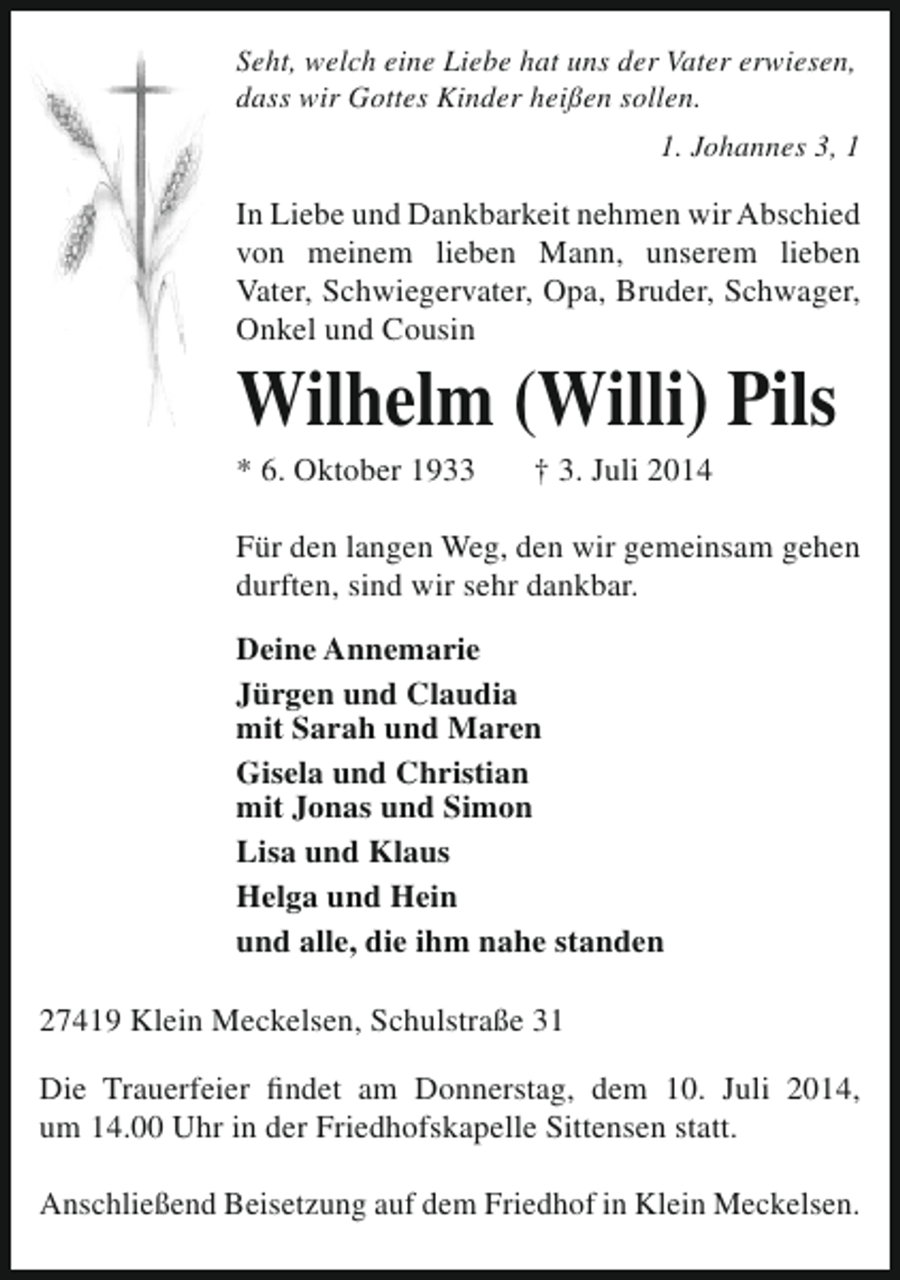 <p>Seht, welch eine Liebe hat uns der Vater erwiesen,<br />dass wir Gottes Kinder heißen sollen.<br />1. Johannes 3, 1</p><p>In Liebe und Dankbarkeit nehmen wir Abschied<br />von meinem lieben Mann, unserem lieben<br />Vater, Schwiegervater, Opa, Bruder, Schwager,<br />Onkel und Cousin</p><p>Wilhelm (Willi) Pils</p><p>* 6. Oktober 1933</p><p>† 3. Juli 2014</p><p>Für den langen Weg, den wir gemeinsam gehen<br />durften, sind wir sehr dankbar.<br />Deine Annemarie<br />Jürgen und Claudia<br />mit Sarah und Maren<br />Gisela und Christian<br />mit Jonas und Simon<br />Lisa und Klaus<br />Helga und Hein<br />und alle, die ihm nahe standen<br />27419 Klein Meckelsen, Schulstraße 31<br />Die Trauerfeier findet am Donnerstag, dem 10. Juli 2014,<br />um 14.00 Uhr in der Friedhofskapelle Sittensen statt.<br />Anschließend Beisetzung auf dem Friedhof in Klein Meckelsen.</p>